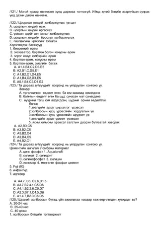 /121./ Могой яраар өвчилсөн хүнд дархлаа тогтохгүй. Иймд хүний биеийн эсэргүйцэл сулрах
үед дахин дахин өвчилнө.
/122./ Цоорлын хөндий хэлбэржүүлэх үе шат
А. цоорлын хөндий нээх
В. цоорлын хөндий өргөсгөх
С. үхжсэн эдийг авч ханыг хэлбэржүүлэх
D. цоорлын хөндийн ёроолыг хэлбэржүүлэх
Е. паалангийн ирмэгийг тэгшлэх
Хэрэглэгдэх багажууд
1. бөөрөнхий өрөм
2. экскаватор, бортгон болон конусны өрөм
3. эсрэг конус хэлбэрийн өрөм
4. бортгон өрөм, конусны өрөм
5. бортгон өрөм, эмалийн багаж
A. A1.4,B4,C2,D3,E5
B. A2,B1,C,D5,E1
C. A1,B2,C1,D4,E5
D. A1,B4,C2,D3,E5
E. A5.1,B4,C3,D1,E2
/123./ Та дараах зүйлүүдийг хооронд нь уялдуулан сонгоно уу.
Зовиур
А. үргэлжилсэн өвдөлт өгөх ба юм хазахад нэмэгдэнэ
B. байнгын өвдөлт өгөх ба шүд сунасан мэт санагдана
C. нүүрний тэгш хэм алдагдсан, шүдний орчим өвдөлтгүй
Өвчин
1.зөөлцийн архаг ширхэглэг үрэвсэл
2.холбоосын хурц үрэвслийн хордлогын үе
3.холбоосын хурц үрэвслийн шүүдэст үе
4.зөөлцийн архаг үхжилт үрэвсэл
5. ясны хальсны үрэвсэл салстын доорхи буглаатай хавсрах
A. А2,B3,C5
B. А3,B2,C5
C. А5,B2,C4
D. А2,B4,C5
E. А4,B2,C1
/124./ Та дараах зүйлүүдийг хооронд нь уялдуулан сонгоно уу.
Цементийн ангилал Ломбоны материал
А. цинк фосфат 1. Aquaionofil
B. силикат 2. силидонт
C. силикофосфат 3. силицин
D. иономер 4. мөнгөлөг фосфат цемент
5. Fuji (IX)
6. инфантид
7. адгезор
A. А4.7, B3, C2.6,D1.5
B. А3.7,B2.4.1,C5,D6
C. А4.1,B2.3.6,C5,D7
D. А2.3,B7.1,C4.5,D6
E. А1.4.7,B2.3,C6,D5
/125./ Шүдний холбоосын бүтэц, үйл ажиллагаа насаар яаж өөрчлөгдөн хувирдаг вэ?
А. 20-24 нас
B. 25-40 нас
C. 40 дээш
1. холбоосын бүтцийн тогтворжилт
 