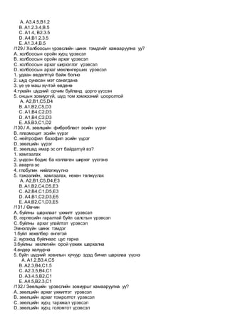 A. A3.4.5,B1.2
B. A1.2.3.4,B.5
C. A1.4, B2.3.5
D. A4,B1.2.3.5
E. А1.3.4,B.5
/129./ Холбоосын үрэвслийн шинж тэмдгийг хамааруулна уу?
А. холбоосын оройн хурц үрэвсэл
В. холбоосын оройн архаг үрэвсэл
С. холбоосын архаг ширхэглэг үрэвсэл
D. холбоосын архаг мөхлөнгөрших үрэвсэл
1. удаан өвдөлтгүй байж болно
2. шүд сунасан мэт санагдана
3. үе үе маш хүчтэй өвдөнө
4.тухайн шүдний орчим буйланд цорго үүссэн
5. онцын зовиургүй, шүд том хэмжээний цооролтой
A. А2,В1,С5,D4
B. А1,В2,С5,D3
C. А1,В4,С2,D3
D. А1,В4,С2,D3
E. А5,В3,С1,D2
/130./ А. зөөлцийн фибробласт эсийн үүрэг
B. плазмоцит эсийн үүрэг
C. нейтрофил базофил эсийн үүрэг
D. зөөлцийн үүрэг
E. зөөлцөд ямар эс огт байдаггүй вэ?
1. хамгаалах
2. үндсэн бодис ба коллаген ширхэг үүсгэнэ
3. аварга эс
4. глобулин нийлэгжүүлнэ
5. тэжээлийн, хамгаалах, нөхөн төлжүүлэх
A. А2,B1,C5,D4,E3
B. А1,B2,C4,D5,E3
C. А2,B4,C1,D5,E3
D. А4,B1,C2,D3,E5
E. А4,B2,C1,D3,E5
/131./ Өвчин
А. буйлны шархлаат үхжилт үрэвсэл
В. герпесийн гаралтай буйл салстын үрэвсэл
С. буйлны архаг улайлтат үрэвсэл
Эмнэлзүйн шинж тэмдэг
1.буйл хөхөлбөр өнгөтэй
2. хүрэхэд буйлнаас цус гарна
3.буйлны хөхлөгийн орой үхжиж шархална
4.өндөр халуурна
5. буйл шүдний ховилын хучуур эдэд бичил шархлаа үүснэ
A. А1.2,В3.4,С5
B. А2.3,В4,С1.5
C. А2.3.5,В4,С1
D. А3.4.5,В2,С1
E. А4.5,В2.3,С1
/132./ Зөөлцийн үрэвслийн зовиурыг хамааруулна уу?
А. зөөлцийн архаг үхжилтэт үрэвсэл
В. зөөлцийн архаг томролтот үрэвсэл
С. зөөлцийн хурц тархмал үрэвсэл
D. зөөлцийн хурц голомтот үрэвсэл
 