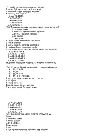 1. тухайн шүдээр хоол зажлахад өвдөнө
2. өвдөж буй шүдээ тодорхой мэдэхгүй
3. ялангуяа халуун цочруулд өвдөнө
4. гэнэт хүчтэй өвдөнө
A. А5, В2.4,D1.3
B. A2,В4,С3,D1
C. А3,В4,С1,D3
D. А3,В1,С2,D3
E. А1,В2,С3,D4
/133./ Дараах өвчнүүдийн үед ямар шинж тэмдэг илрэх вэ?
А. цоорлын толбо
B. зөөлцийн архаг үхжилтэт үрэвсэл
C. буйлны улайлтат үрэвсэл
D. ам гэмтэх
E. сүүнцэртэл
1. буйл улайж хавагнасан, цус гарна
2. зөөлц үхэжсэн
3. амны хөндийн салстад афт гарна
4. цайвар болон нөсөөжсөн толбо
5. хэл болон бусад салстад сүүний ээдэм шиг өнгөртэй
A. А4,B2,C5,D1,E3
B. А4,B2,C1,D3,E5
C. А4,B1,C3,D5,E2
D. А1,B2,C3,D4,E5
E. А3,B2,C1,D5,E4
Та дараах зүйлүүдийг хооронд нь уялдуулан сонгоно уу.
/134./ Шүднүүд Шүдний сурвалжийн сувгуудын байрлал
А. 16,17,26,27
B. 14,24
C. 36,37,46,47
D. 11,13,12, 21,23,22,
1. ард, урд- хацар талын, хэлэн талын
2. нэг суваг
3. хацар ба тагнай
4 тагнай, хацар талын- урд, ард
5. урд, ард, тагнай ба хацар талын
A. А1,B4,C5D2
B. А3,B1,C4,D2
C. А4,B3,C1,D2
D. А1,B3,C4,D2
E. А4,B2,C1,D3
/135./ Дараах өвчний шинж тэмдгийг уялдуулна уу.
Онош
А. цоорлын толбо
B. өнгөц цоорол
C. дунд цоорол
D. гүн цоорол
Зовиур
1. бүх төрлийн цочролд хоромхон зуур өвдөнө.
 