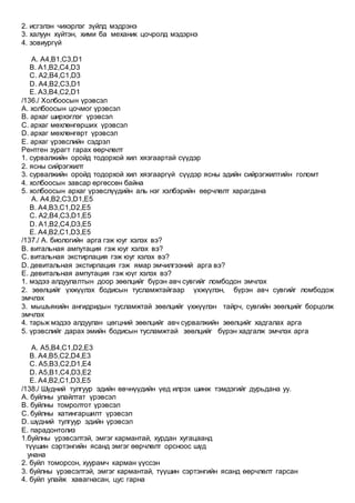 2. исгэлэн чихэрлэг зүйлд мэдрэнэ
3. халуун хүйтэн, хими ба механик цочролд мэдэрнэ
4. зовиургүй
A. А4,B1,C3,D1
B. А1,B2,C4,D3
C. А2,B4,C1,D3
D. А4,B2,C3,D1
E. A3,B4,C2,D1
/136./ Холбоосын үрэвсэл
А. холбоосын цочмог үрэвсэл
B. архаг ширхэглэг үрэвсэл
C. архаг мөхлөнгөрших үрэвсэл
D. архаг мөхлөнгөрт үрэвсэл
E. архаг үрэвслийн сэдрэл
Рентген зурагт гарах өөрчлөлт
1. сурвалжийн оройд тодорхой хил хязгаартай сүүдэр
2. ясны сийрэгжилт
3. сурвалжийн оройд тодорхой хил хязгааргүй сүүдэр ясны эдийн сийрэгжилтийн голомт
4. холбоосын завсар өргөссөн байна
5. холбоосын архаг үрэвслүүдийн аль нэг хэлбэрийн өөрчлөлт харагдана
A. А4,B2,C3,D1,E5
B. А4,B3,C1,D2,E5
C. А2,B4,C3,D1,E5
D. А1,B2,C4,D3,E5
E. А4,B2,C1,D3,E5
/137./ А. биологийн арга гэж юуг хэлэх вэ?
B. витальная ампутация гэж юуг хэлэх вэ?
C. витальная экстирпация гэж юуг хэлэх вэ?
D. девитальная экстирпация гэж ямар эмчилгээний арга вэ?
E. девитальная ампутация гэж юүг хэлэх вэ?
1. мэдээ алдуулалтын доор зөөлцийг бүрэн авч сувгийг ломбодон эмчлэх
2. зөөлцийг үхжүүлэх бодисын тусламжтайгаар үхжүүлэн, бүрэн авч сувгийг ломбодож
эмчлэх
3. мышъякийн ангидридын тусламжтай зөөлцийг үхжүүлэн тайрч, сувгийн зөөлцийг борцолж
эмчлэх
4. тарьж мэдээ алдуулан цөгцний зөөлцийг авч сурвалжийн зөөлцийг хадгалах арга
5. үрэвслийг дарах эмийн бодисын тусламжтай зөөлцийг бүрэн хадгалж эмчлэх арга
A. А5,B4,C1,D2,E3
B. А4,B5,C2,D4,E3
C. А5,B3,C2,D1,E4
D. А5,B1,C4,D3,E2
E. А4,B2,C1,D3,E5
/138./ Шүдний тулгуур эдийн өвчнүүдийн үед илрэх шинж тэмдэгийг дурьдана уу.
А. буйлны улайлтат үрэвсэл
B. буйлны томролтот үрэвсэл
C. буйлны хатингаршилт үрэвсэл
D. шүдний тулгуур эдийн үрэвсэл
E. парадонтолиз
1.буйлны үрэвсэлтэй, эмгэг кармантай, хурдан хугацаанд
түүшин сэртэнгийн ясанд эмгэг өөрчлөлт орсноос шүд
унана
2. буйл томорсон, хуурамч карман үүссэн
3. буйлны үрэвсэлтэй, эмгэг кармантай, түүшин сэртэнгийн ясанд өөрчлөлт гарсан
4. буйл улайж хавагнасан, цус гарна
 