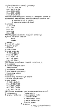 5. буйл цайвар ягаан өнгөтэй, үрэвсэлгүй
A. А3,B2,C5,D1,E4
B. А2,B3,C5,D1,E4
C. А4,B2,C5,D3,E1
D. А4,B2,C1,D3,E5
E. А3,B1,C4,D5E.2
/139./ Та дараах зүйлүүдийг хооронд нь уялдуулан сонгоно уу.
Эмчилгээний жийргэвчүүдэд ямар бэлдмэлүүд хамаарах вэ?
А. кальци агуулсан 1. calcimol
B. цинк оксид эвгенол 2. dycal
3. caryosan
A. А1,В2.3
B. А1.2,В3
C. А2,В1.3
D. А3,В1.2
E. А1.3,В2
/140./ Та дараах хамаарлыг уялдуулан сонгоно уу.
Шүлсний булчирхай Байрлал
А.том
B.жижиг
1. уруулын
2. чихний ойролцоох
3. эрүүний доорхи
4. хацарын
5. хэлэн доорхи
6. хэлний хөхлөгийн
A. А1.4.6, B2.3.5
B. А2.3.5, B1.4.6
C. А1.2.3,B4.5.6
D. А1.2.4, B3,5.6
E. А1.3.6, B2.4.5
/141./ Дараах өвчний шинж тэмдгийг тохируулна уу
А. гүн цоорол
В. шаантаг хэлбэрийн согог
С. өнгөц цоорол
D. паалангиын шалбархай
E. архаг явцтай дунд цоорол
1. бүх цочролд мэдрэг
2. зовиургүй
3. бүх цочролд хоромхон зуур өвдөнө
4. исгэлэн зүйлд мэдэрнэ
5. шөнө өвдөнө
A. A3,B1,C4,D,E2
B. A4,B1,C2,D5,E3
C. A5,B2,C4,D3,E1
D. A1,B2,C3,D5,E4
E. A1,B4,C1,D1,E2
/142./ Доорхи өвчнүүдийг ямар өвчнөөс ялган оношлох вэ?
А. өнгөц цоорол 1. дунд цоорол
B. цоорлын толбын үе 2. флюорозийн толбо
3. цоорлын толбо
4. гипоплазийн толбо
5. хатуу эдийн эрози
6. өнгөц цоорол
7. флюорози
8. хатуу эдийн гипоплазийн
 