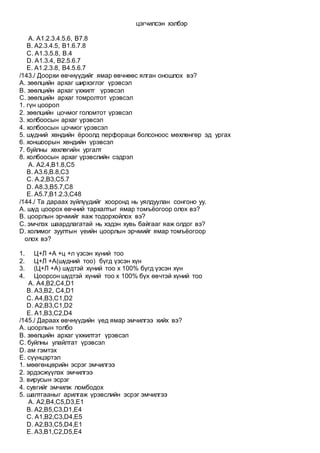 цэгчилсэн хэлбэр
A. А1.2.3.4.5.6, B7.8
B. А2.3.4.5, B1.6.7.8
C. А1.3.5.8, B.4
D. А1.3.4, B2.5.6.7
E. А1.2.3.8, B4.5.6.7
/143./ Доорхи өвчнүүдийг ямар өвчнөөс ялган оношлох вэ?
А. зөөлцийн архаг ширхэглэг үрэвсэл
В. зөөлцийн архаг үхжилт үрэвсэл
С. зөөлцийн архаг томролтот үрэвсэл
1. гүн цоорол
2. зөөлцийн цочмог голомтот үрэвсэл
3. холбоосын архаг үрэвсэл
4. холбоосын цочмог үрэвсэл
5. шүдний хөндийн ёроолд перфораци болсоноос мөхлөнгөр эд ургах
6. хоншоорын хөндийн үрэвсэл
7. буйлны хөхлөгийн ургалт
8. холбоосын архаг үрэвслийн сэдрэл
A. А2.4,В1.8,С5
B. А3.6,В.8,С3
C. А.2,В3,С5.7
D. А8.3,В5.7,С8
E. A5.7,B1.2.3,C48
/144./ Та дараах зүйлүүдийг хооронд нь уялдуулан сонгоно уу.
А. шүд цоорох өвчний тархалтыг ямар томъёогоор олох вэ?
B. цоорлын эрчмийг яаж тодорхойлох вэ?
C. эмчлэх шаардлагатай нь хэдэн хувь байгааг яаж олдог вэ?
D. холимог зуултын үеийн цоорлын эрчмийг ямар томъёогоор
олох вэ?
1. Ц+Л +А +ц +л үзсэн хүний тоо
2. Ц+Л +А(шүдний тоо) бүгд үзсэн хүн
3. (Ц+Л +А) шүдтэй хүний тоо x 100% бүгд үзсэн хүн
4. Цоорсон шүдтэй хүний тоо x 100% бүх өвчтэй хүний тоо
A. А4,B2,C4,D1
B. А3,B2, C4,D1
C. А4,B3,C1,D2
D. А2,B3,C1,D2
E. А1,B3,C2,D4
/145./ Дараах өвчнүүдийн үед ямар эмчилгээ хийх вэ?
А. цоорлын толбо
B. зөөлцийн архаг үхжилтэт үрэвсэл
C. буйлны улайлтат үрэвсэл
D. ам гэмтэх
E. сүүнцэртэл
1. мөөгөнцөрийн эсрэг эмчилгээ
2. эрдэсжүүлэх эмчилгээ
3. вирусын эсрэг
4. сувгийг эмчилж ломбодох
5. шалтгааныг арилгаж үрэвслийн эсрэг эмчилгээ
A. А2,B4,C5,D3,E1
B. А2,B5,C3,D1,E4
C. А1,B2,C3,D4,E5
D. А2,B3,C5,D4,E1
E. А3,B1,C2,D5,E4
 