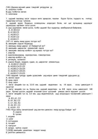 /146./ Дараах өвчний шинж тэмдгийг уялдуулна уу.
А. цоорлын толбо
B.шүд толботох өвчин
C. гипоплази
1. шүдний пааланд хэсэг газрын өнгө хувирсан, паалан бүрэн бүтэн, гадарга нь гялгар,
гадаргаар сэтгүүр гулсана.
2. шүдний эрдэс бодисын солилцооны алдагдал болж, нэг цаг хугацаанд шүдлэдэг
шүднүүдэд шугаман согог үүснэ.
3. шүд шүдлэхээс өмнө үүснэ, толбо шүдний бүх гадаргад замбараагүй байрлана.
A. А1,B3,C2
B. А1,B2,C3
C. А2,B3,C1
D. A3,B1,C2
E. A3,B2,C1
/147./ А. зөөлц ямар эдээс тогтдог вэ?
B. зөөлцийн үндсэн бодисууд
C. зөөлцөд ямар ширхэг огт байдаггүй вэ?
D. зөөлцийн ширхэглэг элементийг нэрлэ
E. зөөлцийн хөвсгөр холбогч эд юунаас тогтдог вэ?
1. эластик
2. мукополисахарид, мукопротеин, гликопротеин
3. хөвсгөр холбогч эд
4. ретикуль, коллаген
5. үндсэн бодис, мэдрэл, судас, эс, ширхэглэг элементүүд
A. А3,B2,C1,D4,E5
B. А5,B3,C4,D1,E2
C. А3,B5,C1,D2,E4
D. А2,B3,C1,D4,E5
E. А4,B2,C1,D3,E5
/148./ Шүдний тулгуур эдийн үрэвслийн үед илрэх шинж тэмдэгийг дурьдана уу.
A. хөнгөн зэрэг
B. дунд зэрэг
C. хүнд зэрэг
1. эмгэг хөндийн гүн нь 3,5-5 мм, шүдний хөдөлгөөн нь I-II зэрэг, ясны шимэгдэлт II
зэрэгтэй
2. эмгэг хөндийн гүн нь 5дээш мм, шүдний хөдөлгөөн нь II-III зэрэг, ясны шимэгдэлт II-III
зэрэг, буглаа үүссэн, шүдний эгнээний согог үүссэний улмаас эмгэг хоршилт үүссэн
3. эмгэг хөндийн гүн нь 3,5 мм, шүд хөдөлгөөнгүй, шүд хоорондын таславчийн шимэгдэлт I
зэрэг
A. B3, A1, C2
B. A1, B2, C3
C. C1, B2, A3
D. A2, B1, C3
E. A3,B1, C2
/149./ Нүүр амны эмчилгээний үед өвчтөн шинжлэх ямар аргууд байдаг вэ?
А. үндсэн
B. туслах
1. асуумж
2. үзлэг
3. сэтгүүрдэх
4. тогшилт
5. тэмтрэлт
6. халуун, хүйтэн сорил
7.(ЭОД) зөөлцийн цахилгаан мэдрэг чанар
8. рентген шинжилгээ
 
