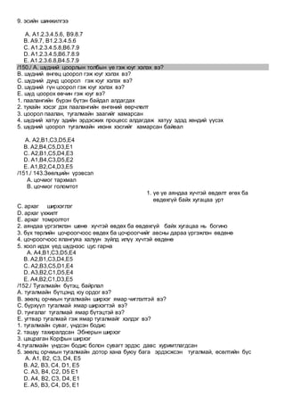 9. эсийн шинжилгээ
A. А1.2.3.4.5.6, B9.8.7
B. А9.7, B1.2.3.4.5.6
C. А1.2.3.4.5.8,B6.7.9
D. А1.2.3.4.5,B6.7.8.9
E. А1.2.3.6.8,B4.5.7.9
/150./ А. шүдний цоорлын толбын үе гэж юуг хэлэх вэ?
B. шүдний өнгөц цоорол гэж юуг хэлэх вэ?
C. шүдний дунд цоорол гэж юуг хэлэх вэ?
D. шүдний гүн цоорол гэж юуг хэлэх вэ?
E. шүд цоорох өвчин гэж юуг вэ?
1. паалангийн бүрэн бүтэн байдал алдагдах
2. тухайн хэсэг дэх паалангийн өнгөний өөрчлөлт
3. цоорол паалан, тугалмайн заагийг хамарсан
4. шүдний хатуу эдийн эрдэсжих процесс алдагдаж хатуу эдэд хөндий үүсэх
5. шүдний цоорол тугалмайн ихэнх хэсгийг хамарсан байвал
A. А2,B1,C3,D5,E4
B. А2,B4,C5,D3,E1
C. А2,B1,C5,D4,E3
D. А1,B4,C3,D5,E2
E. А1,B2,C4,D3,E5
/151./ 143.Зөөлцийн үрэвсэл
А. цочмог тархмал
B. цочмог голомтот
1. үе үе аяндаа хүчтэй өвдөлт өгөх ба
өвдөхгүй байх хугацаа урт
C. архаг ширхэглэг
D. архаг үхжилт
E. архаг томролтот
2. аяндаа үргэлжлэн шөнө хүчтэй өвдөх ба өвдөхгүй байх хугацаа нь богино
3. бүх төрлийн цочроогчоос өвдөх ба цочроогчийг авсны дараа үргэжлэн өвдөнө
4. цочроогчоос ялангуяа халуун зүйлд илүү хүчтэй өвдөнө
5. хоол идэх үед шүднээс цус гарна
A. А4,B1,C3,D5,E4
B. А2,B1,C3,D4,E5
C. А2,B3,C5,D1,E4
D. А3,B2,C1,D5,E4
E. А4,B2,C1,D3,E5
/152./ Тугалмайн бүтэц, байрлал
А. тугалмайн бүтцэнд юу ордог вэ?
B. зөөлц орчмын тугалмайн ширхэг ямар чиглэлтэй вэ?
C. бүрхүүл тугалмай ямар ширхэгтэй вэ?
D. тунгалаг тугалмай ямар бүтэцтэй вэ?
E. угтвар тугалмай гэж ямар тугалмайг хэлдэг вэ?
1. тугалмайн суваг, үндсэн бодис
2. ташуу тахиралдсан Эбнерын ширхэг
3. цацраган Корфын ширхэг
4.тугалмайн үндсэн бодис болон сувагт эрдэс давс хуримтлагдсан
5. зөөлц орчмын тугалмайн дотор хана буюу бага эрдэсжсэн тугалмай, өсөлтийн бүс
A. А1, B2, C3, D4, E5
B. A2, B3, C4, D1, E5
C. A3, B4, C2, D5 E1
D. A4, B2, C3, D4, E1
E. A5, B3, C4, D5, E1
 