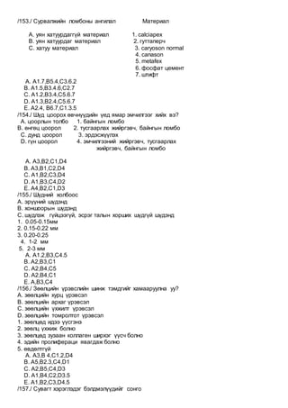 /153./ Сурвалжийн ломбоны ангилал Материал
А. уян хатуурдаггүй материал 1. calciapex
B. уян хатуурдаг материал 2. гуттаперч
C. хатуу материал 3. caryoson normal
4. canason
5. metafex
6. фосфат цемент
7. штифт
A. A1.7,B5.4,C3.6.2
B. A1.5,B3.4.6,C2.7
C. A1.2,B3.4,C5.6.7
D. A1.3,B2.4,C5.6.7
E. A2.4, B6.7,C1.3.5
/154./ Шүд цоорох өвчнүүдийн үед ямар эмчилгээг хийх вэ?
А. цоорлын толбо 1. байнгын ломбо
B. өнгөц цоорол 2. тусгаарлах жийргэвч, байнгын ломбо
C. дунд цоорол 3. эрдэсжүүлэх
D. гүн цоорол 4. эмчилгээний жийргэвч, тусгаарлах
жийргэвч, байнгын ломбо
A. А3,B2,C1,D4
B. А3,B1,C2,D4
C. А1,B2,C3,D4
D. А1,B3,C4,D2
E. А4,B2,C1,D3
/155./ Шүдний холбоос
A. эрүүний шүдэнд
B. хоншоорын шүдэнд
C. шүдлэж гүйцээгүй, эсрэг талын хорших шүдгүй шүдэнд
1. 0.05-0.15мм
2. 0.15-0.22 мм
3. 0.20-0.25
4. 1-2 мм
5. 2-3 мм
A. A1.2,B3,C4.5
B. A2,B3,C1
C. A2,B4,C5
D. A2,B4,C1
E. A,B3,C4
/156./ Зөөлцийн үрэвслийн шинж тэмдгийг хамааруулна уу?
А. зөөлцийн хурц үрэвсэл
В. зөөлцийн архаг үрэвсэл
С. зөөлцийн үхжилт үрэвсэл
D. зөөлцийн томролтот үрэвсэл
1. зөөлцөд идээ үүсгэнэ
2. зөөлц үхжиж болно
3. зөөлцөд зузаан коллаген ширхэг үүсч болно
4. эдийн пролифераци явагдаж болно
5. өвдөлтгүй
A. A3,В 4,С1.2,D4
B. А5,В2.3,С4,D1
C. А2,B5,С4,D3
D. A1,В4,С2,D3.5
E. А1,В2,С3,D4.5
/157./ Сувагт хэрэглэдэг бэлдмэлүүдийг сонго
 