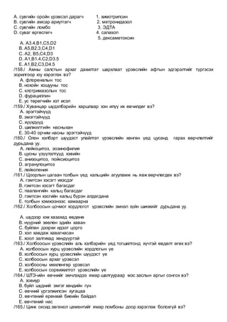 А. сувгийн оройн үрэвсэл дарагч 1. химотрипсин
В. сувгийн амсар ариутгагч 2. метронидазол
С. сувгийн ломбо 3. ЭДТА
D. суваг өргөсгөгч 4. canason
5. дексаметоксин
A. А3.4,В1,С5,D2
B. А5,В2.3,С4,D1
C. А2, B5,С4,D3
D. A1,В1.4,С2,D3.5
E. А1,В2,С3,D4.5
/158./ Амны салстын архаг дахилтат шархлаат үрэвслийн афтын эдгэрэлтийг түргэсэх
зорилгоор юу хэрэглэх вэ?
A. флореналын тос
B. нохойн хошууны тос
C. клотримазолын тос
D. фурациллин
E. ус төрөгчийн хэт исэл
/159./ Хуванцар шүдэлбэрийн харшлаар хэн илүү их өвчилдөг вэ?
A. эрэгтэйчүүд
B. эмэгтэйчүүд
C. хүүхдүүд
D. шилжилтийн насныхан
E. 30-40 орчим насны эрэгтэйчүүд
/160./ Олон хэлбэрт шүүдэст улайлтат үрэвслийн хөнгөн үед цусанд гарах өөрчлөлтийг
дурьдана уу.
A. лейкоцитоз, эозинофилия
B. цусны үзүүлэлтүүд хэвийн
C. анизоцитоз, пойксиоцитоз
D. агранулоцитоз
E. лейкопения
/161./ Цоорлын цагаан толбын үед кальцийн агууламж нь яаж өөрчлөгдөх вэ?
A. гэмтсэн хэсэгт ихэсдэг
B. гэмтсэн хэсэгт багасдаг
C. паалангийн кальц багасдаг
D. гэмтсэн хэсгийн кальц бүрэн алдагдана
E. толбын хэмжээнээс хамаарна
/162./ Холбоосын цочмог хордлогот үрэвслийн эмнэл зүйн шинжийг дурьдана уу.
A. шүдээр юм хазахад өвдөнө
B. нүүрний зөөлөн эдийн хаван
C. буйлан дээрхи идээт цорго
D. хэл хавдаж хавагнасан
E. хоол залгихад хөндүүртэй
/163./ Холбоосын үрэвслийн аль хэлбэрийн үед тогшилтонд хүчтэй өвдөлт өгөх вэ?
A. холбоосын хурц үрэвслийн хордлогын үе
B. холбоосын хурц үрэвслийн шүүдэст үе
C. холбоосын архаг үрэвсэл
D. холбоосны мөхлөнгөр үрэвсэл
E. холбоосын сорвижилтот үрэвслийн үе
/164./ ШТЭ-ийн өвчнийг эмчлэхдээ ямар шалгуураар мэс заслын аргыг сонгох вэ?
A. зовиур
B. буйл шүдний эмгэг хөндийн гүн
C. өвчний үргэлжилсэн хугацаа
D. өвчтөний ерөнхий биеийн байдал
E. өвчтөний нас
/165./ Цинк оксид эвгенол цементийг ямар ломбоны доор хэрэглэж болохгүй вэ?
 