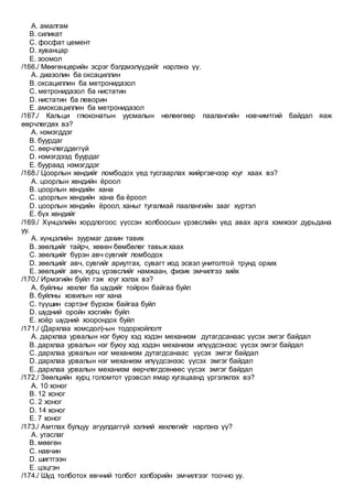 A. амалгам
B. силикат
C. фосфат цемент
D. хуванцар
E. зоомол
/166./ Мөөгөнцөрийн эсрэг бэлдмэлүүдийг нэрлэнэ үү.
A. диазолин ба оксациллин
B. оксациллин ба метронидазол
C. метронидазол ба нистатин
D. нистатин ба леворин
E. амоксациллин ба метронидазол
/167./ Кальци глюконатын уусмалын нөлөөгөөр паалангийн нэвчимтгий байдал яаж
өөрчлөгдөх вэ?
A. нэмэгддэг
B. буурдаг
C. өөрчлөгддөггүй
D. нэмэгдээд буурдаг
E. буураад нэмэгддэг
/168./ Цоорлын хөндийг ломбодох үед тусгаарлах жийргэвчээр юуг хаах вэ?
A. цоорлын хөндийн ёроол
B. цоорлын хөндийн хана
C. цоорлын хөндийн хана ба ёроол
D. цоорлын хөндийн ёроол, ханыг тугалмай паалангийн зааг хүртэл
E. бүх хөндийг
/169./ Хүнцэлийн хордлогоос үүссэн холбоосын үрэвслийн үед авах арга хэмжээг дурьдана
уу.
A. хүнцэлийн зуурмаг дахин тавих
B. зөөлцийг тайрч, хөвөн бөмбөлөг тавьж хаах
C. зөөлцийг бүрэн авч сувгийг ломбодох
D. зөөлцийг авч, сувгийг ариутгах, сувагт иод эсвэл унитолтой трунд орхих
E. зөөлцийг авч, хурц үрэвслийг намжаан, физик эмчилгээ хийх
/170./ Ирмэгийн буйл гэж юуг хэлэх вэ?
A. буйлны хөхлөг ба шүдийг тойрон байгаа буйл
B. буйлны ховилын нэг хана
C. түүшин сэртэнг бүрхэж байгаа буйл
D. шүдний оройн хэсгийн буйл
E. хоёр шүдний хоорондох буйл
/171./ (Дархлаа хомсдол)-ын тодорхойлолт
A. дархлаа урвалын нэг буюу хэд хэдэн механизм дутагдсанаас үүсэх эмгэг байдал
B. дархлаа урвалын нэг буюу хэд хэдэн механизм илүүдсэнээс үүсэх эмгэг байдал
C. дархлаа урвалын нэг механизм дутагдсанаас үүсэх эмгэг байдал
D. дархлаа урвалын нэг механизм илүүдсэнээс үүсэх эмгэг байдал
E. дархлаа урвалын механизм өөрчлөгдсөнөөс үүсэх эмгэг байдал
/172./ Зөөлцийн хурц голомтот үрэвсэл ямар хугацаанд үргэлжлэх вэ?
A. 10 хоног
B. 12 хоног
C. 2 хоног
D. 14 хоног
E. 7 хоног
/173./ Амтлах булцуу агуулдаггүй хэлний хөхлөгийг нэрлэнэ үү?
A. утаслаг
B. мөөгөн
C. навчин
D. шигтгээн
E. цэцгэн
/174./ Шүд толботох өвчний толбот хэлбэрийн эмчилгээг тоочно уу.
 