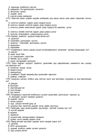 A. хуванцар ломбооор сэргээх
B. цайруулах ба эрдэсжүүлэх эмчилгээ
C. фтортлак түрхэх
D. шүдийг авах
E. содтой усаар зайлуулах
/175./ Хавтгай улаан үлдийн ердийн хэлбэрийн үед илрэх эмнэл зүйн шинж тэмдэгийг тоочно
уу.
A. салстын улайсан суурин дээр гүвдрүү үүснэ
B. салстын хэвийн өнгөтэй суурин дээр гүвдрүү үүснэ
C. салстын улайж хавагнасан суурин дээр гүвдрүү ба шархлаа үүснэ
D. салстын хэвийн өнгөтэй суурин дээр цэврүү үүснэ
E. салстад нэлэнхүйдээ цэврүүнцрүүд үүснэ
/176./ Буйлны улайлтат үрэвсэл ямар өвчин вэ?
A. үрэвсэлт
B. тэжээлийн дутагдлаас үүссэн
C. үрэвсэл - тэжээлийн дутагдлаас үүссэн
D. удамшлын
E. төрөлхийн
/177./ Анафилакси шокын дараа үүсдэг антианафилакси механизм юугаар нөхцөлддөг вэ?
A. реагин
B. хориг эсрэг бие
C. үл тунадасжигч эсрэг бие
D. биеийн эд эс үхжих
E. цусан хангамжийн дутагдал
/178./ Олон хэлбэрт шүүдэст улайлтат үрэвслийн үед шархлаанаас шинжилгээ авч үзэхэд
юү харагдах вэ?
A. атипичны хучуур эсүүд
B. аварга эсүүд
C. микоцитүүд
D. полибласт бүхий өвөрмөц бус үрэвслийн зураглал
E. цайвар спирохет
/179./ Цоорлын цагаан толбын үед гэмтсэн хэсэг дэх протейны агууламж нь яаж өөрчлөгдөх
вэ?
A. ихэсдэг
B. багасдаг
C. өөрчлөгддөггүй
D. алга болдог
E. эрс ихэснэ
/180./ Халдварын гаралтай холбоосын цочмог үрэвслийн шалтгааныг нэрлэнэ үү.
A. зөөлцийн цочмог тархмал үрэвсэл
B. шүдний гэмтэл
C. өнгөц цоорол
D. шүд цоорох өвчний дунд үе
E. цоорлын бус гаралтай шүдний хатуу эдийн эмгэгүүд
/181./ Зөөлцийн хурц үрэвслүүдийн үед халуун, хүйтний сорилд яах вэ?
A. хүчтэй өвдөнө
B. өвдөнө
C. өвдөхгүй
D. цочроогчийг авахад өвдөлт намдана
E. сулхан нэгэн хэвийн өвдөлт өгнө
/182./ Ямар өвчний үед буйл шүдний эмгэг хөндий илрэх вэ?
A. ШТЭҮӨ
B. ШТЭ хатингаршил
C. шүдний холбоос эдийн цочмог үрэвсэл
D. шүд цоорох өвчин
 