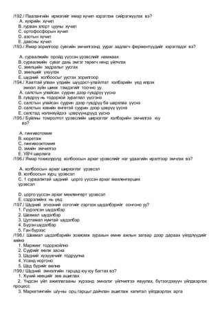 /192./ Паалангийн ирмэгийг ямар хүчил хэрэглэж сийрэгжүүлэх вэ?
A. хүхрийн хүчил
B. гурван хлорт цууны хүчил
C. ортофосфорын хүчил
D. азотын хүчил
E. давсны хүчил
/193./ Ямар зорилгоор сувгийн эмчилгээнд уураг задлагч ферментүүдийг хэрэглэдэг вэ?
A. сурвалжийн оройд үүссэн үрэвслийг намжаах
B. сурвалжийн суваг дахь эмгэг төрөгч нянд үйлчлэх
C. зөөлцийн задралыг уусгах
D. зөөлцийг үхүүлэх
E. шүдний холбоосыг уусгах зорилгоор
/194./ Хавтгай улаан үлдийн шүүдэст-улайлтат хэлбэрийн үед илрэх
эмнэл зүйн шинж тэмдэгийг тоочно уу.
A. салстын улайсан суурин дээр гүвдрүү үүснэ
B. гүвдрүү нь тодорхой зураглал үүсгэнэ
C. салстын улайсан суурин дээр гүвдрүү ба шархлаа үүснэ
D. салстын хэвийн өнгөтэй суурин дээр цэврүү үүснэ
E. салстад нэлэнхүйдээ цэврүүнцрүүд үүснэ
/195./ Буйлны томролтот үрэвслийн ширхэглэг хэлбэрийн эмчилгээ юу
вэ?
A. гингивотомия
B. кюретаж
C. гингивоэктомия
D. эмийн эмчилгээ
E. УВЧ шарлага
/196./ Ямар тохиолдолд холбоосын архаг үрэвслийг нэг удаагийн ирэлтээр эмчлэх вэ?
A. холбоосын архаг ширхэглэг үрэвсэл
B. холбоосын хурц үрэвсэл
C. 1 сурвалжтай шүдний цорго үүссэн архаг мөхлөнгөрших
үрэвсэл
D. цорго үүссэн архаг мөхлөнгөрт үрэвсэл
E. сэдрэлийнх нь үед
/197./ Шүдний эгнээний согогийг сэргээх шүдэлбэрийг сонгоно уу?
1. Гүүрэлсэн шүдэлбэр
2. Шахмал шүдэлбэр
3. Цутгамал нумтай шүдэлбэр
4. Бүрэн шүдэлбэр
5. Ган бүрээс
/198./ Шахмал шүдэлбэрийн зохиомж зурахын өмнө ажлын загвар дээр дараах үйлдлүүдийг
хийнэ
1. Маржинг тодорхойлно
2. Суурийг өөлж засна
3. Шүдний хүзүүвчийг тодруулна
4. Усанд норгоно
5. Шүд бүрийг өөлнө
/199./ Шүдний эмнэлгийн гарцад юу юу багтах вэ?
1. Хүний нөөцийг зөв ашиглах
2. Үндсэн үйл ажиллагааны хүрээнд эмнэлэг үйлчилгээ явуулах, бүтээгдэхүүн үйлдвэрлэх
процесс
3. Маркетингийн ш/у-ны орц гарцыг дайчлан ашиглаж капитал үйлдвэрлэх арга
 
