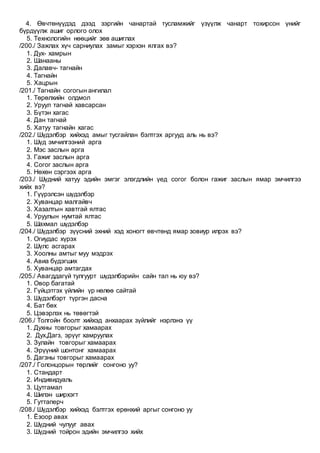 4. Өвчтөнүүдэд дээд зэргийн чанартай тусламжийг үзүүлж чанарт тохирсон үнийг
бүрдүүлж ашиг орлого олох
5. Технологийн нөөцийг зөв ашиглах
/200./ Зажлах хүч сарниулах замыг хэрхэн ялгах вэ?
1. Дух- хамрын
2. Шанааны
3. Далавч- тагнайн
4. Тагнайн
5. Хацрын
/201./ Тагнайн согогын ангилал
1. Төрөлхийн олдмол
2. Уруул тагнай хавсарсан
3. Бүтэн хагас
4. Дан тагнай
5. Хатуу тагнайн хагас
/202./ Шүдэлбэр хийхэд амыг тусгайлан бэлтгэх аргууд аль нь вэ?
1. Шүд эмчилгээний арга
2. Мэс заслын арга
3. Гажиг заслын арга
4. Согог заслын арга
5. Нөхөн сэргээх арга
/203./ Шүдний хатуу эдийн эмгэг элэгдлийн үед согог болон гажиг заслын ямар эмчилгээ
хийх вэ?
1. Гүүрэлсэн шүдэлбэр
2. Хуванцар малгайвч
3. Хазалтын хавтгай ялтас
4. Уруулын нумтай ялтас
5. Шахмал шүдэлбэр
/204./ Шүдэлбэр зүүсний эхний хэд хоногт өвчтөнд ямар зовиур илрэх вэ?
1. Огиудас хүрэх
2. Шүлс асгарах
3. Хоолны амтыг муу мэдрэх
4. Авиа бүдэгших
5. Хуванцар амтагдах
/205./ Авагддагүй тулгуурт шүдэлбэрийн сайн тал нь юу вэ?
1. Овор багатай
2. Гүйцэтгэх үйлийн үр нөлөө сайтай
3. Шүдэлбэрт түргэн дасна
4. Бат бөх
5. Цэвэрлэх нь төвөгтэй
/206./ Толгойн боолт хийхэд анхаарах зүйлийг нэрлэнэ үү
1. Духны товгорыг хамаарах
2. Дух,Дагз, эрүүг хамруулах
3. Зулайн товгорыг хамаарах
4. Эрүүний шонтонг хамаарах
5. Дагзны товгорыг хамаарах
/207./ Голонцорын төрлийг сонгоно уу?
1. Стандарт
2. Индивидуаль
3. Цутгамал
4. Шилэн ширхэгт
5. Гуттаперч
/208./ Шүдэлбэр хийхэд бэлтгэх ерөнхий аргыг сонгоно уу
1. Ёзоор авах
2. Шүдний чулууг авах
3. Шүдний тойрон эдийн эмчилгээ хийх
 