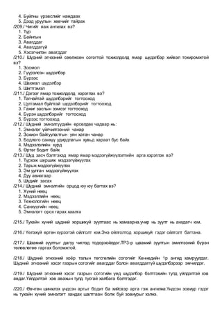 4. Буйлны үрэвслийг намдаах
5. Дээд уруулын хөвчийг тайрах
/209./ Чигийг яаж ангилах вэ?
1. Түр
2. Байнгын
3. Авагддаг
4. Авагддагүй
5. Хэсэгчилэн авагддаг
/210./ Шүдний эгнээний сөөлжсөн согогтой тохиолдолд ямар шүдэлбэр хийвэл тохиромжтой
вэ?
1. Зоомол
2. Гүүрэлсэн шүдэлбэр
3. Бүрээс
4. Шахмал шүдэлбэр
5. Шигтгэмэл
/211./ Дэгээг ямар тохиолдолд хэрэглэх вэ?
1. Тагнайтай шүдэлбэрийг тогтооход
2. Цутгамал буйлтай шүдэлбэрийг тогтооход
3. Гажиг заслын зэмсэг тогтооход
4. Бүрэн шүдэлбэрийг тогтооход
5. Бүрээс тогтооход
/212./ Шүдний эмнэлгүүдийн өрсөлдөх чадвар нь:
1. Эмнэлэг үйлчилгээний чанар
2. Зохион байгуулалтын уян хатан чанар
3. Бодлого санхүү удирдлагын хувьд хараат бус байх
4. Мэдээлэлийн хурд
5. Өртөг бодит байх
/213./ Шүд засч бэлтгэхэд ямар ямар мэдээгүйжүүлэлтийн арга хэрэглэх вэ?
1. Түрхэж шүршиж мэдээгүйжүүлэх
2. Тарьж мэдээгүйжүүлэх
3. Эм уулган мэдээгүйжүүлэх
4. Дуу авиагаар
5. Шүдийг засах
/214./ Шүдний эмнэлгийн орцод юу юу багтах вэ?
1. Хүний нөөц
2. Мэдээллийн нөөц
3. Технологийн нөөц
4. Санхүүгийн нөөц
5. Эмнэлэгт орох гарах хаалга
/215./ Тухайн хүний шүдний хоршихуй зуултаас нь хамаарна.учир нь зуулт нь анхдагч юм.
/216./ Үелэхүй өргөн хүрээтэй ойлголт юм.Энэ ойлголтод хоршихуй гэдэг ойлголт багтана.
/217./ Шаамий зуултыг дагуу чиглэд тодорхойлдог.ТР3-р шаамий зуултын эмилгээний бүрэн
төлөвлөгөө гаргах боломжтой.
/218./ Шүдний эгнээний хоёр талын төгсгөлийн согогийг Кеннедийн 1р ангид хамруулдаг.
Шүдний эгнээний хэсэг газрын согогийг авагддаг болон авагддаггүй шүдэлбэрээр эмчилдэг.
/219./ Шүдний эгнээний хэсэг газрын согогийн үед шүдэлбэр бэлтгэхийн тулд үйлдэлтэй хэв
авдаг.Үйлдэлтэй хэв авахын тулд тусгай халбага бэлтгэдэг.
/220./ Өвчтөн шинжлэх үндсэн аргыг бодит ба хийсвэр арга гэж ангилна.Үндсэн зовиур гэдэг
нь тухайн хүний эмнэлэгт хандах шалтгаан болж буй зовиурыг хэлнэ.
 