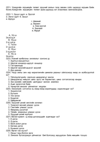 /221./ Хажуугийн хоршихуйн төлөвт эрүүний ажлын талд зөвхөн соёо шүднүүд хоршиж байж
болно.Хажуугийн хоршихуйн төлөвт араа шүднүүд хэт ачааллаас хамгаалагдана.
/222./ 1. Эрүүл зуулт а. Oрсгой
2. Эмгэг зуулт б. Эрүүл
в. Шулуун
г. Шаамий
д. Зөрмөл
е. Хам орсгой
ё. Заалхай
ж. Муруй
A. 1б,г,е
2а,в,ё,д,ж
B. 1б,в,е
2 а,г,д,ё,ж
C. 1а,б,в
2 г,д,е,ё,ж
D. 1б,в,г
2 а,д,е,ё,ж
E. 1б,г,ж
2а,в,ё,д
/223./ Хэвний халбаганы ангилалыг сонгоно уу
1. Зуултын-хоршилтын
2. Шүдтэй хоншоор-шүдгүй хоншоор
3. Ган хуванцар
4. Шүдтэй эрүүний-шүдгүй эрүүний
5. Дан давхар
/224./ Нүүр амны эмч нар маркетингийн шинжлэх ухааныг ойлгосноор ямар ач холбогдолтой
вэ?
1. Үйлчлүүлэгчдийн хэрэгцээ шаардлагыг хангах
2. Шаардлагад нийцсэн шинэ арга, чиг баримтлал, шинэ сэтгэлгээгээр хандах
3. Зах зээлийн нийгэмийн шалгуурыг хангаж ажиллах
4. Ашиг орлоготой байх
5. Чанартай эмнэлэг үйлчилгээг явуулах
/225./ Эмнэлзүйн сэтгэлгээ нь ямар ямар зорилтуудад үндэслэгддэг вэ?
1. Зорилготой
2. Бүтээлч
3. Уян хатан
4. Бодитой
5. Шийдэмгий
/226./ Эрүүний үений эмгэгийн ангилал
1. Үрэвсэлт өвчний улмаас үүсэх
2. Гэмтлийн улмаас үүсэх
3. Өвөрмөц үүсэлтэй
4. Үйлийн хямралын улмаас үүсэх
5. Эрүүний үений мултрал
/227./ BEGO system –д ямар дэгээнүүдийг ашигладаг вэ?
1. Е дэгээ
2. G дэгээ
3. Back action дэгээ
4. Бөгжин дэгээ
5. Бонвилл дэгээ
/228./ Өртөг гэж юу вэ?
1. Орцыг гарц болгох арга
2. Эмнэлэг бүтээгдэхүүн үйлчилгээг бий болгоход зарцуулсан байх нөөцийн тооцоо
 