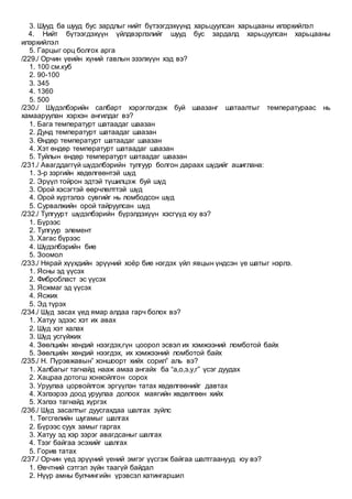 3. Шууд ба шууд бус зардлыг нийт бүтээгдэхүүнд харьцуулсан харьцааны илэрхийлэл
4. Нийт бүтээгдэхүүн үйлдвэрлэлийг шууд бус зардалд харьцуулсан харьцааны
илэрхийлэл
5. Гарцыг орц болгох арга
/229./ Орчин үеийн хүний гавлын эзэлхүүн хэд вэ?
1. 100 см.куб
2. 90-100
3. 345
4. 1360
5. 500
/230./ Шүдэлбэрийн салбарт хэрэглэгдэж буй шаазанг шатаалтыг температураас нь
хамааруулан хэрхэн ангилдаг вэ?
1. Бага температурт шатаадаг шаазан
2. Дунд температурт шатаадаг шаазан
3. Өндөр температурт шатаадаг шаазан
4. Хэт өндөр температурт шатаадаг шаазан
5. Туйлын өндөр температурт шатаадаг шаазан
/231./ Авагддаггүй шүдэлбэрийн тулгуур болгон дараах шүдийг ашиглана:
1. 3-р зэргийн хөдөлгөөнтэй шүд
2. Эрүүл тойрон эдтэй түшилцэж буй шүд
3. Орой хэсэгтэй өөрчлөлттэй шүд
4. Орой хүртэлээ сувгийг нь ломбодсон шүд
5. Сурвалжийн орой тайруулсан шүд
/232./ Тулгуурт шүдэлбэрийн бүрэлдэхүүн хэсгүүд юу вэ?
1. Бүрээс
2. Тулгуур элемент
3. Хагас бүрээс
4. Шүдэлбэрийн бие
5. Зоомол
/233./ Нярай хүүхдийн эрүүний хоёр бие нэгдэх үйл явцын үндсэн үе шатыг нэрлэ.
1. Ясны эд үүсэх
2. Фибробласт эс үүсэх
3. Ясжмаг эд үүсэх
4. Ясжих
5. Эд түрэх
/234./ Шүд засах үед ямар алдаа гарч болох вэ?
1. Хатуу эдээс хэт их авах
2. Шүд хэт халах
3. Шүд усгүйжих
4. Зөөлцийн хөндий нээгдэх,гүн цоорол эсвэл их хэмжээний ломботой байх
5. Зөөлцийн хөндий нээгдэх, их хэмжээний ломботой байх
/235./ Н. Пүрэвжавын” хоншоорт хийх сорил” аль вэ?
1. Халбагыг тагнайд нааж амаа ангайх ба “а,о,э,у,г” үсэг дуудах
2. Хацраа дотогш хонхойлгон сорох
3. Уруулаа цорвойлгож эргүүлэн татах хөдөлгөөнийг давтах
4. Хэлээрээ доод уруулаа долоох маягийн хөдөлгөөн хийх
5. Хэлээ тагнайд хүргэх
/236./ Шүд засалтыг дуусгахдаа шалгах зүйлс
1. Төгсгөлийн шугамыг шалгах
2. Бүрээс суух замыг гаргах
3. Хатуу эд хэр зэрэг авагдсаныг шалгах
4. Тээг байгаа эсэхийг шалгах
5. Горив татах
/237./ Орчин үед эрүүний үений эмгэг үүсгэж байгаа шалтгаанууд юу вэ?
1. Өвчтний сэтгэл зүйн таагүй байдал
2. Нүүр амны булчингийн үрэвсэл хатингаршил
 