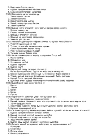 3. Нүүр амны бэртэл гэмтэл
4. Шүдний цөгцний болон эгнээний согог
5. Буруу зохиомжлогдсон шүдэлбэр
/238./ Хэв авах үе шатыг сонгоно уу.
1. Хэвээ амнаас салгах
2. Хэвээ бэхжүүлэх
3. Хэвийг гөлтгөнөөр цутгах
4. Хэвийг загвар цутгахад бэлдэх
5. Хэвийг ариутгах
/239./ Шүдний эмгэг элэгдлийг согог заслын аргаар засах зорилго.
1. Зуултыг өндөрсгөх
2. Гадаад төрхийг сайжруулах
3. Цаашдын элэгдлийг зогсоох
4. Эрүүний үе өвчилөхөөс сэрэмжилэх
5. Зажилах үйл сэргээх
/240./ Авагддаг шүдэлбэрийн суурийн хэмжээ нь юунаас хамаарах вэ?
1. Унаагүй үлдсэн шүдний тоо
2. Түүшин сэртэнгийн хатингаршлын түвшин
3. Салст бүрхүүлийн зөөлөн чанар
4. Уран тагнайн хүнхэрийн байдал
5. Тагнайд ургацаг байгаа эсэх
/241./ Загвар шинжилгээнээс юу юуг тодорхойлж болох вэ?
1. Нумны хэлбэр
2. Хоршилтын мөр
3. Хоршилтын талбай
4. Шүдний хоршилт
5. Шүдний зуулт
/242./ Бүрээсний давуу талуудыг сонгоно уу
1. Бусад бүх шүдэлбэрээс бүрээс нь илүү тогтох чадвартай
2. Шаазан хуванцараар хийсэн шүд нь гоо сайхныг бүрэн сэргээнэ
3. Тухайн шүдний анатоми бүтэц болон хоршихуйг бүрэн сэргээнэ
4. Шүдгүй болох эрсдлийг багасгана
5. Цутгамал алтан бүрээс эсвэл нүүрэвчтэй бүрээсний хайлш гэрэлтэх
/243./ Шүдэлбэрийг хийх аргыг сонгоно уу
1. Цутгах
2. Хэвлэх
3. Шахах
4. Матах
5. Сунгах
/244./ Маркетингийн шинжлэх ухаан гэж юуг хэлэх вэ?
1. Хүн хүний үйл ажиллагааг залж жолоодох
2. Шүдний эмнэлэг үйлчилгээг хүнд хүргэхэд чиглэгдсэн зорилтыг хэрэгжүүлэх арга
3. Хүнийг удирдах ухаан
4. Зорилгодоо хүрэхийн төлөө бүх нөөцийг дайчлан зохион байгуулах арга
5. Шударга өрсөлдөөний арга
/245./ Оксманы шүдэлбэр болон нүүр амны хиймэл эрхтнийг ангилсан ангилал аль нь вэ?
1. Шүдний цөгцний согогийг орлосон хэлбэр
2. Шүдний эгнээний согогийг орлосон шүдэлбэр
3. Шүдгүй эрүү хоншоорт зориулсан шүдэлбэр
4. Эрүү нүүрний хиймэл эрхтэн
5. Шүдтэй эрүү шүдгүй хоншоорт зориулсан шүдэлбэр
/246./ Силикон хэвний материалыг найрлагаар нь хэрхэн ангилдаг вэ?
1. Полиэфир
2. Кондинсаци
3. Полисульфид
4. Винилполисилоксан
 
