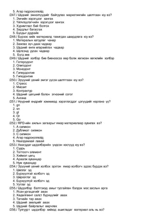 5. Агар гидроколлойд
/247./ Шүдний эмнэлгүүдийг байгуулах маркетингийн шалтгаан юу вэ?
1. Эмчийн хэрэгцээг хангах
2. Үйлчлүүлэгчийн хэрэгцээг хангах
3. Хуримтлал бий болгох
4. Зардлыг багасгах
5. Бусдыг дуурайх
/248./ Бүрээс хийх материалд тавигдах шаардлага юу вэ?
1. Матералын хатуулаг чанар
2. Зажлах хүч даах чадвар
3. Шүдний өнгө илэрхийлэх чадвар
4. Шүлсэнд уусах чадвар
5. Бүгд зөв
/249./ Шүдний хэлбэр бие биенээсээ өөр болж хөгжсөн хөгжлийн хэлбэр
1. Гетеродонт
2. Олигодонт
3. Mонодонт
4. Гипердонтия
5. Гиподонтия
/250./ Эрүүний үений эмгэг үүсэх шалтггаан юу вэ?
1. Стресс
2. Миозит
3. Контрактур
4. Шүдний цөгцний болон эгнээний согог
5. Ангина
/251./ Нүүрний өндрийг хэмжихэд хэрэглэгддэг цэгүүдийг нэрлэнэ үү?
1. gn
2. sn
3. gl
4. Or
5. Go
/252./ RPD-ийн ажлын загварыг ямар материалаар хувилах вэ?
1. А силикон
2. Дубликат силикон
3. С силикон
4. Агар гидроколлойд
5. Наалдамхай лавай
/253./ Авагддаг шүдэлбэрийн үндсэн хэсгүүд юу вэ?
1. Суурь
2. Тогтоогч элемент
3. Хиймэл цөгц
4. Араалж хуванцар
5. Нум хуванцар
/254./ Эрүүний үений холбох эрхтэн ямар холбогч эдээс бүрдэх вэ?
1. Шиллэг эд
2. Бүрхүүлтэй холбогч эд
3. Ширхэглэг эд
4. Бүрхүүлгүй холбогч эд
5. Уутлаг эд
/255./ Шүдэлбэр бэлтгэхэд амыг тусгайлан бэлдэх мэс заслын арга
1. Ясан ургацагийг авах
2. Хөдөлгөөнт салст бүрхүүлийг авах
3. Тагнайн тар авах
4. Шүдний зөөлцийг авах
5. Шүдний байрлалыг өөрчлөх
/256./ Тулгуурт шүдэлбэр хийхэд ашигладаг материал аль нь вэ?
 