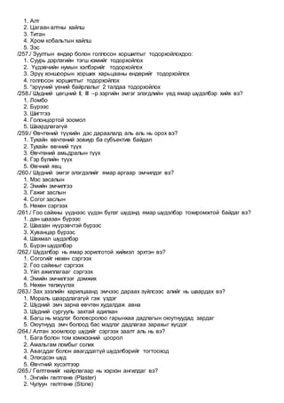 1. Алт
2. Цагаан алтны хайлш
3. Титан
4. Хром кобальтын хайлш
5. Зэс
/257./ Зуултын өндөр болон голлосон хоршилтыг тодорхойлохдоо:
1. Суурь дэрлэгийн тэгш хэмийг тодорхойлох
2. Үүдэвчийн нумын хэлбэрийг тодорхойлох
3. Эрүү хоншоорын хорших харьцааны өндөрийг тодорхойлох
4. голлосон хоршилтыг тодорхойлох
5. “эрүүний үений байрлалыг 2 талдаа тодорхойлох
/258./ Шүдний цөгцний II, III –р зэргийн эмгэг элэгдлийн үед ямар шүдэлбэр хийх вэ?
1. Ломбо
2. Бүрээс
3. Шигтгээ
4. Голонцортой зоомол
5. Шаардлагагүй
/259./ Өвчтөний түүхийн дэс дараалалд аль аль нь орох вэ?
1. Тухайн өвчтөний зовиур ба субъектив байдал
2. Тухайн өвчний түүх
3. Өвчтөний амьдралын түүх
4. Гэр бүлийн түүх
5. Өвчний явц
/260./ Шүдний эмгэг элэгдэлийг ямар аргаар эмчилдэг вэ?
1. Мэс засалын
2. Эмийн эмчилгээ
3. Гажиг заслын
4. Согог заслын
5. Нөхөн сэргээх
/261./ Гоо сайхны үүднээс үүдэн бүлэг шүдэнд ямар шүдэлбэр тохиромжтой байдаг вэ?
1. дан шаазан бүрээс
2. Шаазан нүүрэвчтэй бүрээс
3. Хуванцар бүрээс
4. Шахмал шүдэлбэр
5. Бүрэн шүдэлбэр
/262./ Шүдэлбэр нь ямар зорилготой хиймэл эрхтэн вэ?
1. Согогийг нөхөн сэргээх
2. Гоо сайхныг сэргээх
3. Үйл ажиллагааг сэргээх
4. Эмийн эмчилгээг дэмжих
5. Нөхөн төлжүүлэх
/263./ Зах зээлийн харилцаанд эмчээс дараах зүйлсээс алийг нь шаардах вэ?
1. Мораль шаардлагагүй гэж үздэг
2. Шүдний эмч зарна өвчтөн худалдаж авна
3. Шүдний сургууль захтай адилхан
4. Багш нь мэдлэг боловсролоо гарынхаа дадлагын оюутнуудад зардаг
5. Оюутнууд эмч болоод бас мэдлэг дадлагаа зарахыг хүсдэг
/264./ Алтан зоомлоор шүдийг сэргээх заалт аль нь вэ?
1. Бага болон том хэмжээний цоорол
2. Амальгам ломбыг солих
3. Авагддаг болон авагддаггүй шүдэлбэрийг тогтооход
4. Элэгдсэн шүд
5. Өвчтний хүсэлтээр
/265./ Гөлтгөнийг найрлагаар нь хэрхэн ангилдаг вэ?
1. Энгийн гөлтгөнө (Plaster)
2. Чулуун гөлтгөнө (Stone)
 