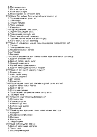 2. Мэс заслын арга
3. Согог заслын арга
4. Гажиг заслын арга
5. Нөхөн сэргээх эмчилгээний арга
/275./ Шүдэлбэр хийхэд бэлтгэх тусгай аргыг сонгоно уу
1. Үүдэвчийн салстыг уртасгах
2. Хөвч тайрах
3. Түүшинг тэгшлэх
4. Чулуу цэвэрлэх
5. Ёзоор авах
/276./ Түр шүдэлбэрийг хийх заалт.
1. Эцсийн ганц шүдийг авах
2. Тойрон эдийн эмгэгийн үед
3. Хөдөлгөөнтэй шүдийг авах үед
4. Түүшний сэртэнг засах мэс заслын үед
5. Согог заслын эмчийн заалтаар
/277./ Шүдний хоршилтын мөрийг ямар ямар аргаар тодорхойлдог вэ?
1. Үзлэгээр
2. Загвар шинжилгээгээр
3. Окклюзиограммын аргаар
4. Асуумжаар
5. Багажаар
/278./ Xоолыг эрүүний аль нэг талаар зажилж идэх шалтгааныг сонгоно уу
1. Шүдний эгнээний согог
2. Шүдний тойрон эдийн эмгэг
3. Эрүүний үений эмгэг
4. Шүдний хатуу эдийн цоорол
5. Шүдний хатуу эдийн цоорлын хүндрэл
/279./ Шүдний эмч хүний маркетинг юу вэ?
1. Гадаад төрх
2. Ажил хэрэгч чанар
3. Харьцаа,хандлага
4. Дуу хоолой
5. Хувцаслалт
/280./ Үүдэн шүдийг засах үед хамгийн аюултай цэг нь аль вэ?
1. Шүдний хэлэн талын төвгөр
2. Шүдний орчим
3. Хүзүүвчийн түвшин
4. Үүдэн шүдний цөгцний ам талын хүнхэр хэсэг
5. Түшилцэх хана
/281./ Эрүүний өнцөг ямар үед багасдаг вэ?
1. Сүүн шүд унах
2. Сүүн шүд шүдлэх
3. Байнгын шүд унах
4. Байнгын шүд шүдлэх
5. Багасдаггүй
/282./ Үений сурмаг мултралыг засах согог заслын зэмсгүүд
1. Шредрийн
2. Помаренцева-урбанская
3. Ядровын
4. Коркхаузын
5. Тигерштедийн
/283./ Шүд хэлбэржүүлэх зарчим
1. Шүдний хатуу эдийг хадгалах
2. Тогтоц даац
3. Ирмэг нарийн гаргах
 