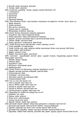 4. Бүтцийг удаан хугацаанд хадгалах
5. Тулгуур эдийг хадгалах
/284./ Гүүрэлсэн шүдэлбэр тулгуур шүдэнд юугаар бэхлэгдэх вэ?
1. Голонцороор
2. Зоомолоор
3. Бүрээсээр
4. Дэгээгээр
5. Хуванцар буйлаар
/285./ Эрүү шанааны болон эрүү хоншоор хоорондын ам зууралтыг эмчлэх аргыг хэлнэ үү.
1. Физик эмчилгээ
2. Эмийн эмчилгээ
3. Мэс заслын эмчилгээ
4. Зажлах дасгал, сорилоор
5. Механикаар ангайлгах зэмсгээр
/286./ Бэлэн болсон бүрээсэнд тавигдах шаардлага.
1. Хоршилтыг бага зэрэг өндөрсгөж болно
2. Хажуу шүдтэйгээ ямарч зай завсаргүй түшилцэх
3. Шүдний цөгцний анатомийг бүрэн сэргээгээгүй байж болно
4. Зажлах үйлийг сэргээсэн байх
5. Хажуу шүдтэйгээ түшилцээгүй байж болно
/287./ Үений бүтцэд орсон өөрчлөлтийн онцлог шинжүүд юу вэ?
1. Үений ухархайн гүн өөрчлөгдөх
2. Үений толгойн урд, хойд гадаргуу хэлбэр өөрчлөгдөх болон ясан ургацаг бий болох
3. Үений жийрэг хавтгай болох
4. Жийрэг цооролт үүсэх
5. Жийрэг бүр мөсөн хайлж алга болох
/288./ Цутгамал шүдэлбэрийн металл нумыг шүдний эгнээнд тааруулахад дараах багаж
зэмсгүүдийг хэрэглэнэ.
1. Өрмийн шулуун бариул
2. Алмазан фрез
3. Хоршилтын цаас
4. Металлын өнгөлгөөний резин
5. Карборунд диск
/289./ Бэлэн болсон ган бүрээсэнд тавигдах шаардлага юу вэ?
1. Шүдний цөгцний анатоми хэлбэрийг давтсан байх
2. Хүзүүвчээр нягт байх
3. Хоршихуйг сэргээсэн байх
4. Зэргэлдээ шүдтэй зөв мөрлөсөн байх
5. Авахад амархан байх
/290./ Аль нь үнэн зөв нөхцөл вэ?
1. Хэв нь шүдний эсрэг дүрс юм
2. Хэв нь зөөлөн эдийн эсрэг дүрс юм
3. Загвар нь шүдний эерэг дүрс юм
4. Загвар нь хэвнээс гаргасан дүрс юм
5. Хэв ба загвар нь шүдний эерэг дүрс юм
/291./ Шүдэлбэртэй холбоотой зовиур аль нь вэ?
1. Буйлнаас цус гарах
2. Буйлны архаг үрэвсэл
3. Амны салст үрэвсэх,өвдөх
4. Амнаас эвгүй үнэр гарах
5. Шүдний зөөлөн эдийн хурц үрэвсэл
/292./ Дэгээний мөрийг хийхдээ ямар ямар шаардлагыг анхаарах хэрэгтэй вэ?
1. Дэгээний мөр шүдний экватор болон буйлны хооронд байрлана
2. Шүдний гадаргууд аль болох олон цэгээр шүргэж байх ёстой
3. Дэгээний мөр шүдэлбэр хөдлөх үед пүрш маягийн чанартай байх ёстой
4. Шүдэлбэр тайван байх нөхцөлд дэгээний мөр тухайн шүдэнд даралт өгөхгүй байх ёстой
 