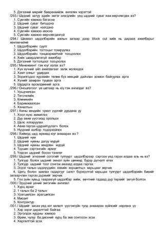 5. Дэгээний мөрийг бөөрөнхийлж өнгөлөх хэрэгтэй
/293./ Шүдний хатуу эдийн эмгэг элэгдлийн үед шүдний суваг яаж өөрчлөгдөх вэ?
1. Cувгийн хэмжээ багасна
2. Шүдний суваг битүүрнэ
3. Шүдний суваг нээгдэнэ
4. Cувгийн хэмжээ ихэснэ
5. Cувгийн хэмжээ өөрчлөгдөхгүй
/294./ Шахмал шүдэлбэрийн ажлын загвар дээр block out хийх нь дараах ажилбарыг
хөнгөвчилнө
1. Шүдэлбэрийн суулт
2. Шүдэлбэрийн тогтоцыг тохируулах
3. Шүдэлбэрийн тэнцвэржилтийг тооцоолох
4. Хийх шаардлагагүй ажилбар
5. Дэгээний тогтолцоог тооцоолох
/295./ Менежмент гэж юуг хэлэх вэ?
1. Хүн хүчний үйл ажиллагааг залж жолоодох
2. Хамт олныг удирдах
3. Зорилгодоо хүрэхийн төлөө бүх нөөцийг дайчлан зохион байгуулах арга
4. Хүнийг захиран тушаах арга
5. Шударга өрсөлдөөний арга
/296./ Оношлогоог үе шатаар нь юу гэж ангилдаг вэ?
1. Урьдчилсан
2. Төгсгөлийн
3. Клиникийн
4. Баримжаалсан
5. Хяналтын
/297./ Амны хөндийн чухал үүргийг дурдана уу
1. Хоол хүнс жижиглэх
2. Дуу авиа үүсгэхэд оролцох
3. Шүлс ялгаруулах
4. Авиа гаргах цуурайтуулагч болох
5. Нүүрний хэлбэр тодорхойлох
/298./ Хиймэд шүд өрөхөд юуг анхаарах вэ ?
1. Шүдний нум
2. Шүдний нумны дагуу муруй
3. Шүдний нумны хөндлөн муруй
4. Түүшин сэртэнгийн ирмэг
5. Үлдсэн шүдний босоо тэнхлэг
/299./ Шүдний эгнээний согогийг тулгуурт шүдэлбэрээр сэргээх үед гарах алдаа аль нь вэ?
1. Тулгуур болох шүдний эмнэл зүйн шинжид буруу дүгнэлт өгөх
2. Тулгуур шүдний тоог сонгож авахад алдаа гаргах
3. Эсрэг талын шүднүүдийн хэвийн хоршилтын харьцааг зөрчих
4. Цөгц болон зажлах гадаргууг салст бүрхүүлтэй харьцах тулгуурт шүдэлбэрийн биеийг
загварчлан гаргах дүрмийг зөрчих
5. Гоо зүйн хувьд таарахгүй шүдэлбэр хийж, өвчтний гадаад дүр төрхийг эвгүй болгох
/300./ Эрүүний үений эмгэгийн ангилал
1. Хурц архаг
2. 1 талын ба 2 талын
3. Урагшилсан арагшилсан
4. Миозит
5. Контрактур
/301./ Шүдийг засах үед хэт халалт үүсгэхгүйн тулд анхаарах зүйлсийг нэрлэнэ үү
1. Хир зэрэг даралттай байгаа
2. Эргэлдэх хурдны хэмжээ
3. Өрөм, чулуу ба дискний хурц ба зөв сонгосон эсэх
4. Хөргөлттэй эсэх
 