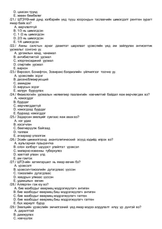 D. цаасан трунд
E. хөвөн бөмбөлөг
/21./ ШТЭҮӨ-ний дунд хэлбэрийн үед түүш хоорондын таславчийн шимэгдэлт рентген зурагт
ямар байх вэ?
A. өөрчлөлтгүй
B. 1/3 нь шимэгдсэн
C. 1 /2 нь шимэгдсэн
D. 2/3 нь шимэгдсэн
E. 1/4 шимэгдсэн
/22./ Амны салстын архаг дахилтат шархлаат үрэвслийн үед ам зайлуулах антисептик
уусмалыг сонгоно уу.
A. ургамлын ханд, чанамал
B. антибиотиктэй уусмал
C. хлоргексидиний уусмал
D. спиртийн уусмал
E. виркон
/23./ Вирозол, Бонафтон, Зовиракс бэлдмэлийн үйлчилгээг тоочно уу.
A. үрэвслийн эсрэг
B. десенсблизирующий
C. аминдэм
D. вирусын эсрэг
E. халуун бууруулах
/24./ Физиологийн уусмалын нөлөөгөөр паалангийн нэвчимтгий байдал яаж өөрчлөгдөх вэ?
A. нэмэгддэг
B. буурдаг
C. өөрчлөгддөггүй
D. нэмэгдээд буурдаг
E. буураад нэмэгддэг
/25./ Задарсан зөөлцийг сувгаас яаж авах вэ?
A. нэг удаа
B. хэсэгчлэн
C. бөөгнөрүүлж байгаад
D. таллаж
E. агаараар үлээлгэж
/26./ Эсийн шинжилгээнд акантолитический эсүүд хэдийд илрэх вэ?
A. вульгарная пузырачтка
B. олон хэлбэрт шүүдэст улайлтат үрэвсэл
C. миларно-язвенны туберкулез
D. хавтгай улаан үлд
E. ам гэмтэх
/27./ ШТЭ-ийн хатингаршил нь ямар өвчин бэ?
A. үрэвсэлт
B. үрэвсэл-тэжээлийн дутагдлаас үүссэн
C. тэжээлийн дутагдлаас
D. хавдрын улмаас үүссэн
E. удамшлын өвчин
/28./ Аллерген гэж юу вэ?
A. бие махбодыг өвөрмөц мэдрэгжүүлэгч антиген
B. бие махбодыг өвөрмөц биш мэдрэгжүүлэгч антиген
C. бие махбодыг өвөрмөц мэдрэгжүүлэгч гаптен
D. бие махбодыг өвөрмөц биш мэдрэгжүүлэгч гаптен
E. бүх хариулт буруу
/29./ Зөөлцийн үрэвслийн эмчилгээний үед ямар мэдээ алдуулалт илүү үр дүнтэй вэ?
A. даралттай
B. дамжуулах
C. нэвчүүлэх
 
