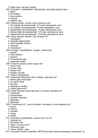 5. Өрөм чулуу дискний хэмжээ
/302./ Цутгамал шүдэлбэрийн бүрэлдэхүүн хэсгүүдэд дараах орно
1. Дэгээ
2. Их холбогч
3. Бага холбогч
4. Араалж
5. Хиймэл шүд
/303./ Маркетингийн онолын алтан дүрэм юу вэ?
1. Гол нэрийн бүтээгдэхүүнийг 0,1%-иар хямдруулах арга
2. Гол нэрийн бүтээгдэхүүнийг 1%-иар хямдруулах арга
3. Заавал байх бүтээгдэхүүнийг 1%-иар нэмэгдүүлэх арга
4. Заавал байх бүтээгдэхүүнийг 0,1%-иар нэмэгдүүлэх арга
5. Заавал байх бүтээгдэхүүнийг 0,2%-иар нэмэгдүүлэх арга
/304./ Эрүү нүүрний булчинг хэд ангилдаг вэ?
1. Зажлуурын
2. Нүүрний хөдөлгөөний
3. Амны хөндийн хананы
4. Эрүүний
5. Хоншоорын
/305./ Тулгуурт шүдэлбэрийн тулгуурт элементүүд
1. Бүрээс
2. Хагас бүрээс
3. Зоомол
4. Голонцортой шүд
5. Хуванцар ломбо
/306./ Экзостаз эрүүнд хаана үүсдэг вэ?
1. Хэлэн талд
2. Тагнай талд
3. Хацар талд
4. Зөөлөн тагнайд
5. Гүйлсэн булчирхайд
/307./ Хуванцар бүрээсний сайн талуудыг дурьдана уу?
1. Өнгөө удаан хадгалдаг
2. Үнэ өртөг хямд
3. Бат бөх
4. Ажиллагаа хялбар
5. Удаан эдэлгээтэй
/308./ Үений бүтцэнд орсон өөрчлөлт нь хэрхэн явагддаг вэ?
1. Сийрэгжих
2. Хатингарших
3. Үхжлийн өөрчлөлт
4. Дарагдах
5. Шахагдах
/309./ Грозовский А.Л. эмгэг элэгдлийг чиглэлээр нь яаж хуваасан вэ?
1. Босоо
2. Хэвтээ
3. Холимог
4. Ташуу
5. Налуу
/310./ Цутгамал шүдэлбэрийн үндсэн хэсэг юу вэ?
1. Араалж ган
2. Цутгамал нум
3. Тулан тогтоогч дэгээ
4. Хуванцар суурь
5. Тохом хэлбэрт суурь
/311./ Цутгамал металл шүдэлбэр (RPD) бэлтгэхэд ямар материалууд ашиглагдах вэ
 