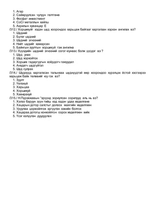 1. Агар
2. Сайжруулсан чулуун гөлтгөнө
3. Фосфат инвестмент
4. CoCr металлын хайлш
5. Акрилын хуванцар Е
/312./ Хоршихуйг хэдэн шүд хоорондоо харьцаж байгааг харгалзан хэрхэн ангилах вэ?
1. Шүдний
2. Бүлэг шүдний
3. Шүдний эгнээний
4. Нийт шүдийг хамарсан
5. Байнгын зуултын хоршихуй гэж ангилна
/313./ Хүүхдийн шүдний эгнээний согог юунаас болж үүсдэг вэ ?
1. Шүд унах
2. Шүд хорхойтох
3. Хорших гадаргуугын хоёрдогч гажуудал
4. Анхдагч шүдгүйтэл
5. Шүд сулрах
/314./ Шүднүүд харгалзсан талынхаа шүднүүдтэй өөр хоорондоо хүрэлцэх ёстой хэсгээрээ
харьцаж байх төлөвийг юу гэх вэ?
1. Зуулт
2. Үелэхүй
3. Харьцаа
4. Хоршихуй
5. Хавирахуй
/315./ Н.Пүрэвжавын “эрүүнд зориулсан сорилууд аль нь вэ?
1. Хэлээ баруун зүүн тийш хэд хэдэн удаа хөдөлгөнө
2. Хацарын дотор салстыг долоох маягийн хөдөлгөөн
3. Уруулаа цорвойлгож эргүүлэн хэвийн болгох
4. Хацараа дотогш хонхойлгон сорох хөдөлгөөн хийх
5. Үсэг хэлүүлэн дуудуулах
 