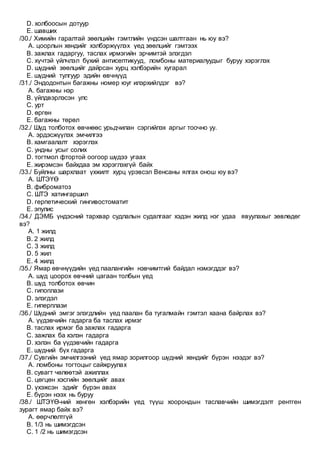 D. холбоосын дотуур
E. шавших
/30./ Химийн гаралтай зөөлцийн гэмтлийн үндсэн шалтгаан нь юу вэ?
A. цоорлын хөндийг хэлбэржүүлэх үед зөөлцийг гэмтээх
B. зажлах гадаргуу, таслах ирмэгийн эрчимтэй элэгдэл
C. хүчтэй үйлчлэл бүхий антисептикууд, ломбоны материалуудыг буруу хэрэглэх
D. шүдний зөөлцийг дайрсан хурц хэлбэрийн хугарал
E. шүдний тулгуур эдийн өвчнүүд
/31./ Эндодонтын багажны номер юуг илэрхийлдэг вэ?
A. багажны нэр
B. үйлдвэрлэсэн улс
C. урт
D. өргөн
E. багажны төрөл
/32./ Шүд толботох өвчнөөс урьдчилан сэргийлэх аргыг тоочно уу.
A. эрдэсжүүлэх эмчилгээ
B. хамгаалалт хэрэглэх
C. ундны усыг солих
D. тогтмол фтортой оогоор шүдээ угаах
E. жирэмсэн байхдаа эм хэрэглэхгүй байх
/33./ Буйлны шархлаат үхжилт хурц үрэвсэл Венсаны ялгах онош юу вэ?
A. ШТЭҮӨ
B. фиброматоз
C. ШТЭ хатингаршил
D. герпетический гингивостоматит
E. эпулис
/34./ ДЭМБ үндэсний тархвар судлалын судалгааг хэдэн жилд нэг удаа явуулахыг зөвлөдөг
вэ?
A. 1 жилд
B. 2 жилд
C. 3 жилд
D. 5 жил
E. 4 жилд
/35./ Ямар өвчнүүдийн үед паалангийн нэвчимтгий байдал нэмэгддэг вэ?
A. шүд цоорох өвчний цагаан толбын үед
B. шүд толботох өвчин
C. гипоплази
D. элэгдэл
E. гиперплази
/36./ Шүдний эмгэг элэгдлийн үед паалан ба тугалмайн гэмтэл хаана байрлах вэ?
A. үүдэвчийн гадарга ба таслах ирмэг
B. таслах ирмэг ба зажлах гадарга
C. зажлах ба хэлэн гадарга
D. хэлэн ба үүдэвчийн гадарга
E. шүдний бүх гадарга
/37./ Сувгийн эмчилгээний үед ямар зорилгоор шүдний хөндийг бүрэн нээдэг вэ?
A. ломбоны тогтоцыг сайжруулах
B. сувагт чөлөөтэй ажиллах
C. цөгцөн хэсгийн зөөлцийг авах
D. үхэжсэн эдийг бүрэн авах
E. бүрэн нээх нь буруу
/38./ ШТЭҮӨ-ний хөнгөн хэлбэрийн үед түүш хоорондын таславчийн шимэгдэлт рентген
зурагт ямар байх вэ?
A. өөрчлөлтгүй
B. 1/3 нь шимэгдсэн
C. 1 /2 нь шимэгдсэн
 