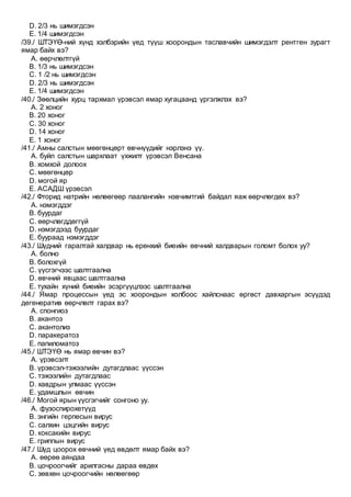 D. 2/3 нь шимэгдсэн
E. 1/4 шимэгдсэн
/39./ ШТЭҮӨ-ний хүнд хэлбэрийн үед түүш хоорондын таславчийн шимэгдэлт рентген зурагт
ямар байх вэ?
A. өөрчлөлтгүй
B. 1/3 нь шимэгдсэн
C. 1 /2 нь шимэгдсэн
D. 2/3 нь шимэгдсэн
E. 1/4 шимэгдсэн
/40./ Зөөлцийн хурц тархмал үрэвсэл ямар хугацаанд үргэлжлэх вэ?
A. 2 хоног
B. 20 хоног
C. 30 хоног
D. 14 хоног
E. 1 хоног
/41./ Амны салстын мөөгөнцөрт өвчнүүдийг нэрлэнэ үү.
A. буйл салстын шархлаат үхжилт үрэвсэл Венсана
B. хомхой долоох
C. мөөгөнцөр
D. могой яр
E. АСАДШ үрэвсэл
/42./ Фторид натрийн нөлөөгөөр паалангийн нэвчимтгий байдал яаж өөрчлөгдөх вэ?
A. нэмэгддэг
B. буурдаг
C. өөрчлөгддөггүй
D. нэмэгдээд буурдаг
E. буураад нэмэгддэг
/43./ Шүдний гаралтай халдвар нь ерөнхий биеийн өвчний халдварын голомт болох уу?
A. болно
B. болохгүй
C. үүсгэгчээс шалтгаална
D. өвчний явцаас шалтгаална
E. тухайн хүний биеийн эсэргүүцлээс шалтгаална
/44./ Ямар процессын үед эс хоорондын холбоос хайлснаас өргөст давхаргын эсүүдэд
дегенератив өөрчлөлт гарах вэ?
A. спонгиоз
B. акантоз
C. акантолиз
D. паракератоз
E. папиломатоз
/45./ ШТЭҮӨ нь ямар өвчин вэ?
A. үрэвсэлт
B. үрэвсэл-тэжээлийн дутагдлаас үүссэн
C. тэжээлийн дутагдлаас
D. хавдрын улмаас үүссэн
E. удамшлын өвчин
/46./ Могой ярын үүсгэгчийг сонгоно уу.
A. фузоспирохетүүд
B. энгийн герпесын вирус
C. салхин цэцгийн вирус
D. коксакийн вирус
E. гриппын вирус
/47./ Шүд цоорох өвчний үед өвдөлт ямар байх вэ?
A. өөрөө аяндаа
B. цочроогчийг арилгасны дараа өвдөх
C. зөвхөн цочроогчийн нөлөөгөөр
 