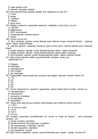 D. шөнө өвдөлт өгнө
E. механик цочруулд өвдөнө
/48./ Бага араа ба араа шүдний хөндийг аль гадаргаас нь нээх вэ?
A. хэлэн
B. хацар
C. түшилцэх
D. зажлах
E. хүзүү хэсэг
/49./ Буйлны томролтот үрэвслийн ширхэглэг хэлбэрийн ялгах онош юу вэ?
A. ШТЭҮӨ
B. фиброматоз
C. ШТЭ хатингаршил
D. герпетический гингивостоматит
E. эпулис
/50./ Гаптен гэж юу вэ?
A. бага молекулт уургийн нэгдэл бөгөөд эсрэг биетэй нэгдэх чанартай боловч дархлаа
урвал өдөөх чанаргүй бодис
B. дархлаа урвалыг өдөөгөөд түүний үр дүнд үүссэн эсрэг биетэй урвалд орох чанартай
бодис
C. өндөр молекулт уургийн нэгдэл бөгөөд дархлаа урвал өдөөх чанартай
D. өндөр молекулт уургийн нэгдэл бөгөөд дархлаа урвал өдөөх чанаргүй
E. бага молекулт уургийн нэгдэл бөгөөд дархлаа урвал өдөөх чанартай бодис
/51./ Шүд цоорох өвчний толбын үед паалангийн хатуулаг чанар яаж
өөрчлөгдөх вэ?
A. буурдаг
B. нэмэгддэг
C. өөрчлөгдөхгүй
D. алга болдог
E. эрс нэмэгддэг
/52./ Сурвалжийн ямар түвшингээр хугарсан үед шүдийг хадгалан эмчилж болох вэ?
A. 1/3
B. 1/2
C. 2/3
D. 3/4
E. 4/5
/53./ Түргэн үйлчилгээтэй үхжүүлэгч зуурмагийн үндсэн бодис болох хүчлийг нэрлэнэ үү.
A. ацетилсалицил
B. хлорноватист
C. мышъякын ангидрид
D. ортофосфор
E. керсорфин
/54./ Ундны усан дахь фторын хэмжээ хэд болоход шүд толботох өвчин үүсэх вэ?
A. 1 мг/л
B. 1.5 мг/л-ээс дээш
C. 2 мг/л
D. 4 мг/л
E. 0.8 мг/л
/55./ Анхдагч урьдчилан сэргийлэлтийн гол чиглэл нь ямар иж бүрдэл арга хэмжээнд
чиглэдэг вэ?
A. өвчин үүсэхээс сэргийлэх
B. өвчний эмчилгээ ба хүндрэлээс сэргийлэх
C. үйл ажиллагааны алдагдлыг сэргээх
D. өвчний хүндрэлээс сэргийлэх
E. үйл ажиллагааг сэргээх
/56./ Буйл салтын шархлаат үхжилт үрэвсэл Венсаны үед шүдийг хэдийд эмчлэх вэ?
 