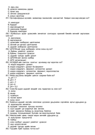 A. хурц үед
B. үрэвсэл намжсаны дараа
C. архаг үед
D. эмчлэх шаардлагагүй
E. анхын ирэлтээр
/57./ Ортофосфорын хүчлийн нөлөөгөөр паалангийн нэвчимтгий байдал яаж өөрчлөгдөх вэ?
A. нэмэгддэг
B. буурдаг
C. өөрчлөгддөггүй
D. нэмэгдээд буурдаг
E. буураад нэмэгддэг
/58./ Холбоосын архаг үрэвслийн эмчилгээг сонгохдоо ерөнхий биеийн өвчнийг харгалзаж
үзэх үү?
A. харгалзана
B. харгалзахгүй
C. үрэвслийн хэлбэрээс шалтгаална
D. өвчний үе шатаас шалтгаална
E. шүдний хэлбэрээс шалтгаална
/59./ ШТЭҮӨ-ний хүнд хэлбэрийн ялгах онош юу вэ?
A. буйлны улайлтат үрэвсэл
B. буйлны томролтот үрэвсэл
C. шүдний тулгуур эдийн уусалт
D. ШТЭҮӨ-ний хөнгөн хэлбэр
E. ШТЭ хатингаршил
/60./ АСАДШҮ-ийн гэмтсэн салстыг арчлахад юуг хэрэглэх вэ?
A. мэдээ алдуулагч уусмал
B. мэдээ алдуулагч уусмал ба фермент
C. мэдээ алдуулагч, фермент, антисептик уусмал
D. мэдээ алдуулагч, антисептик, фермент, кератопластик
E. мэдээ алдуулагч, фермент, асептик
/61./ Ямар үед амны хөндийн шингэн саармаг байх вэ?
A. рН < 7
B. рН = 7
C. рН > 7
D. рН =5
E. рН = 5,2
/62./ Соёо ба үүдэн шүдний хөндийг аль гадаргаас нь нээх вэ?
A. хэлэн
B. хацар
C. түшилцэx
D. таслах ирмэг
E. хүзүү хэсэг
/63./ Байнгын шүдний хэсгийн гипоплази үүсэхээс урьдчилан сэргийлэх аргыг дурьдана уу.
A. эрдэсжүүлэх эмчилгээ
B. хүүхдийг тэжээллэг хүнсээр хооллох
C. сүүн шүдийг цаг алдалгүй зөв эмчлэх
D. эхийг жирэмсэн байхад нь хяналтанд байлгах
E. хүүхдэд тетрациклиний бүлгийн эм хэрэглүүлэхгүй байх
/64./ Никольскийн шинж тэмдэг илрэх өвчнийг дурьдана уу.
A. вульгарная пузырчатка
B. тэмбүү
C. олон хэлбэрт шүүдэст улайлтат үрэвсэл
D. шүд цоорох өвчин
E. шүдний тургуур эдийн өвчин
/65./ Түүшийн буйл юунаас тогтох вэ?
 