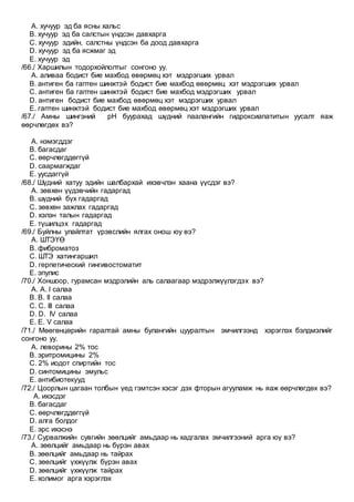 A. хучуур эд ба ясны хальс
B. хучуур эд ба салстын үндсэн давхарга
C. хучуур эдийн, салстны үндсэн ба доод давхарга
D. хучуур эд ба ясжмаг эд
E. хучуур эд
/66./ Харшилын тодорхойлолтыг сонгоно уу.
A. аливаа бодист бие махбод өвөрмөц хэт мэдрэгших урвал
B. антиген ба гаптен шинжтэй бодист бие махбод өвөрмөц хэт мэдрэгших урвал
C. антиген ба гаптен шинжтэй бодист бие махбод мэдрэгших урвал
D. антиген бодист бие махбод өвөрмөц хэт мэдрэгших урвал
E. гаптен шинжтэй бодист бие махбод өвөрмөц хэт мэдрэгших урвал
/67./ Амны шингэний рН буурахад шүдний паалангийн гидроксиапатитын уусалт яаж
өөрчлөгдөх вэ?
A. нэмэгддэг
B. багасдаг
C. өөрчлөгддөггүй
D. саармагждаг
E. уусдаггүй
/68./ Шүдний хатуу эдийн шалбархай ихэвчлэн хаана үүсдэг вэ?
A. зөвхөн үүдэвчийн гадаргад
B. шүдний бүх гадаргад
C. зөвхөн зажлах гадаргад
D. хэлэн талын гадаргад
E. түшилцэх гадаргад
/69./ Буйлны улайлтат үрэвслийн ялгах онош юу вэ?
A. ШТЭҮӨ
B. фиброматоз
C. ШТЭ хатингаршил
D. герпетический гингивостоматит
E. эпулис
/70./ Хоншоор, гурамсан мэдрэлийн аль салаагаар мэдрэлжүүлэгдэх вэ?
A. А. I салаа
B. B. II салаа
C. C. III салаа
D. D. IV салаа
E. E. V салаа
/71./ Мөөгөнцөрийн гаралтай амны булангийн цууралтын эмчилгээнд хэрэглэх бэлдмэлийг
сонгоно уу.
A. леворины 2% тос
B. эритромицины 2%
C. 2% иодот спиртийн тос
D. синтомицины эмульс
E. антибиотекууд
/72./ Цоорлын цагаан толбын үед гэмтсэн хэсэг дэх фторын агууламж нь яаж өөрчлөгдөх вэ?
A. ихэсдэг
B. багасдаг
C. өөрчлөгддөггүй
D. алга болдог
E. эрс ихэснэ
/73./ Сурвалжийн сувгийн зөөлцийг амьдаар нь хадгалах эмчилгээний арга юү вэ?
A. зөөлцийг амьдаар нь бүрэн авах
B. зөөлцийг амьдаар нь тайрах
C. зөөлцийг үхжүүлж бүрэн авах
D. зөөлцийг үхжүүлж тайрах
E. холимог арга хэрэглэх
 