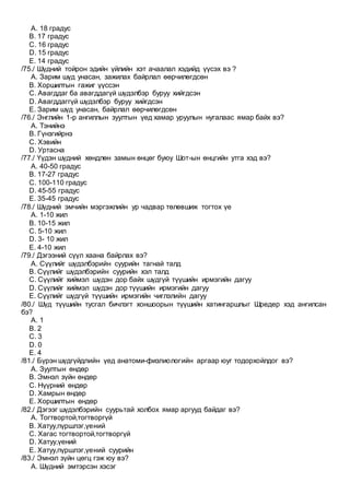 A. 18 градус
B. 17 градус
C. 16 градус
D. 15 градус
E. 14 градус
/75./ Шүдний тойрон эдийн үйлийн хэт ачаалал хэдийд үүсэх вэ ?
A. Зарим шүд унасан, зажилах байрлал өөрчилөгдсөн
B. Хоршилтын гажиг үүссэн
C. Авагддаг ба авагддагүй шүдэлбэр буруу хийгдсэн
D. Авагддаггүй шүдэлбэр буруу хийгдсэн
E. Зарим шүд унасан, байрлал өөрчилөгдсөн
/76./ Энглийн 1-р ангиллын зуултын үед хамар уруулын нугалаас ямар байх вэ?
A. Тэнийнэ
B. Гүнзгийрнэ
C. Xэвийн
D. Уртасна
/77./ Үүдэн шүдний хөндлөн замын өнцөг буюу Шот-ын өнцгийн утга хэд вэ?
A. 40-50 градус
B. 17-27 градус
C. 100-110 градус
D. 45-55 градус
E. 35-45 градус
/78./ Шүдний эмчийн мэргэжлийн ур чадвар төлөвшиж тогтох үе
A. 1-10 жил
B. 10-15 жил
C. 5-10 жил
D. 3- 10 жил
E. 4-10 жил
/79./ Дэгээний сүүл хаана байрлах вэ?
A. Сүүлийг шүдэлбэрийн суурийн тагнай талд
B. Сүүлийг шүдэлбэрийн суурийн хэл талд
C. Сүүлийг хиймэл шүдэн дор байх шүдгүй түүшийн ирмэгийн дагуу
D. Сүүлийг хиймэл шүдэн дор түүшийн ирмэгийн дагуу
E. Сүүлийг шүдгүй түүшийн ирмэгийн чиглэлийн дагуу
/80./ Шүд түүшийн тусгал бичлэгт хоншоорын түүшийн хатингаршлыг Шредер хэд ангилсан
бэ?
A. 1
B. 2
C. 3
D. 0
E. 4
/81./ Бүрэн шүдгүйдлийн үед анатоми-физлиологийн аргаар юуг тодорхойлдог вэ?
A. Зуултын өндөр
B. Эмнэл зүйн өндөр
C. Нүүрний өндөр
D. Хамрын өндөр
E. Хоршилтын өндөр
/82./ Дэгээг шүдэлбэрийн суурьтай холбох ямар аргууд байдаг вэ?
A. Тогтвортой,тогтворгүй
B. Хатуу,пүршлэг,үений
C. Хагас тогтвортой,тогтворгүй
D. Хатуу,үений
E. Хатуу,пүршлэг,үений суурийн
/83./ Эмнэл зүйн цөгц гэж юу вэ?
A. Шүдний эмтэрсэн хэсэг
 