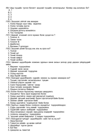 /99./ Шүд түүшийн тусгал бичлэгт эрүүний түүшийн хатингаршлыг Келлер хэд ангилсан бэ?
A. 1
B. 2
C. 3
D. 0
E. 4
/100./ Эрүүнээс үйлтэй хэв авахдаа
1. Хэлээ баруун зүүн тийш хөдөлгөх
2. Хэлээ тагнайд хүргэх
3. Уруулаа цорвойлгох
4. Хацараа дотогш хонхойлгох
5. Тоо тоолуулах
/101./ Шүдний эгнээний согог юунаас болж үүсдэг вэ ?
1. Гепатит А
2. Тамхи татах
3. Гепатит В
4. Диабетекс
5. Витамин F дутагдал
/102./ Эрүүний үений бүтцэд аль аль нь орох вэ?
1. Толгой
2. Үений уут
3. Үений хонхор
4. Үений жийрэг
5. Үений холбоо
/103./ Шахмал шүдэлбэрийн зохиомж зурахын өмнө ажлын загвар дээр дараах үйлдлүүдийг
хийнэ
1. Маржинг тодорхойлно
2. Суурийг өөлж засна
3. Шүдний хүзүүвчийг тодруулна
4. Усанд норгоно
5. Шүд бүрийг өөлнө
/104./ Авагддаг шүдэлбэрийн суурийн хэмжээ нь юунаас хамаарах вэ?
1. Түүшин сэртэнгийн хатингаршлын түвшин
2. Унаагүй үлдсэн шүдний тоо
3. Салст бүрхүүлийн чийглэг чанар
4. Уран тагнайн хүнхэрийн байдал
5. Хацрын татлагын байрлал
/105./ Бэлэн болсон бүрээсэнд тавигдах шаардлага.
1. Хоршилтыг бага зэрэг өндөрсгөж болно
2. Хажуу шүдтэйгээ ямарч зай завсаргүй түшилцэх
3. Шүдний цөгцний анатомийг бүрэн сэргээгээгүй байж болно
4. Зажлах үйлийг сэргээсэн байх
5. Хажуу шүдтэйгээ түшилцээгүй байж болно
/106./ Зуултын өндөр болон голлосон хоршилтыг тодорхойлохдоо:
1. Суурь дэрлэгийн тэгш хэмийг тодорхойлох
2. Үүдэвчийн нумын хэлбэрийг тодорхойлох
3. Эрүү хоншоорын хорших харьцааны өндөрийг тодорхойлох
4. голлосон хоршилтыг тодорхойлох
5. “эрүүний үений байрлалыг 2 талдаа тодорхойлох
/107./ Авагддагүй тулгуурт шүдэлбэрийн сайн тал нь юу вэ?
1. Овор багатай
2. Гүйцэтгэх үйлийн үр нөлөө сайтай
3. Шүдэлбэрт түргэн дасна
4. Бат бөх
5. Цэвэрлэх нь төвөгтэй
 