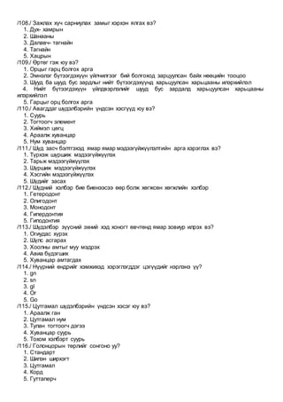 /108./ Зажлах хүч сарниулах замыг хэрхэн ялгах вэ?
1. Дух- хамрын
2. Шанааны
3. Далавч- тагнайн
4. Тагнайн
5. Хацрын
/109./ Өртөг гэж юу вэ?
1. Орцыг гарц болгох арга
2. Эмнэлэг бүтээгдэхүүн үйлчилгээг бий болгоход зарцуулсан байх нөөцийн тооцоо
3. Шууд ба шууд бус зардлыг нийт бүтээгдэхүүнд харьцуулсан харьцааны илэрхийлэл
4. Нийт бүтээгдэхүүн үйлдвэрлэлийг шууд бус зардалд харьцуулсан харьцааны
илэрхийлэл
5. Гарцыг орц болгох арга
/110./ Авагддаг шүдэлбэрийн үндсэн хэсгүүд юу вэ?
1. Суурь
2. Тогтоогч элемент
3. Хиймэл цөгц
4. Араалж хуванцар
5. Нум хуванцар
/111./ Шүд засч бэлтгэхэд ямар ямар мэдээгүйжүүлэлтийн арга хэрэглэх вэ?
1. Түрхэж шүршиж мэдээгүйжүүлэх
2. Тарьж мэдээгүйжүүлэх
3. Шүршиж мэдээгүйжүүлэх
4. Хэсгийн мэдээгүйжүүлэх
5. Шүдийг засах
/112./ Шүдний хэлбэр бие биенээсээ өөр болж хөгжсөн хөгжлийн хэлбэр
1. Гетеродонт
2. Олигодонт
3. Mонодонт
4. Гипердонтия
5. Гиподонтия
/113./ Шүдэлбэр зүүсний эхний хэд хоногт өвчтөнд ямар зовиур илрэх вэ?
1. Огиудас хүрэх
2. Шүлс асгарах
3. Хоолны амтыг муу мэдрэх
4. Авиа бүдэгших
5. Хуванцар амтагдах
/114./ Нүүрний өндрийг хэмжихэд хэрэглэгддэг цэгүүдийг нэрлэнэ үү?
1. gn
2. sn
3. gl
4. Or
5. Go
/115./ Цутгамал шүдэлбэрийн үндсэн хэсэг юу вэ?
1. Араалж ган
2. Цутгамал нум
3. Тулан тогтоогч дэгээ
4. Хуванцар суурь
5. Тохом хэлбэрт суурь
/116./ Голонцорын төрлийг сонгоно уу?
1. Стандарт
2. Шилэн ширхэгт
3. Цутгамал
4. Корд
5. Гуттаперч
 