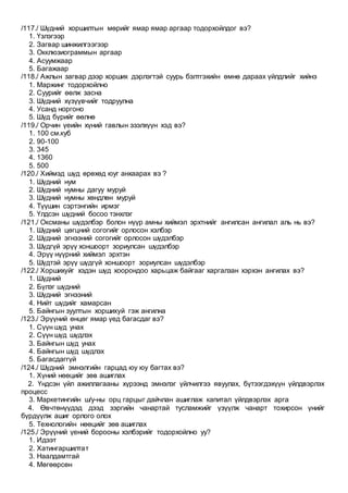 /117./ Шүдний хоршилтын мөрийг ямар ямар аргаар тодорхойлдог вэ?
1. Үзлэгээр
2. Загвар шинжилгээгээр
3. Окклюзиограммын аргаар
4. Асуумжаар
5. Багажаар
/118./ Ажлын загвар дээр хорших дэрлэгтэй суурь бэлтгэхийн өмнө дараах үйлдлийг хийнэ
1. Маржинг тодорхойлно
2. Суурийг өөлж засна
3. Шүдний хүзүүвчийг тодруулна
4. Усанд норгоно
5. Шүд бүрийг өөлнө
/119./ Орчин үеийн хүний гавлын эзэлхүүн хэд вэ?
1. 100 см.куб
2. 90-100
3. 345
4. 1360
5. 500
/120./ Хиймэд шүд өрөхөд юуг анхаарах вэ ?
1. Шүдний нум
2. Шүдний нумны дагуу муруй
3. Шүдний нумны хөндлөн муруй
4. Түүшин сэртэнгийн ирмэг
5. Үлдсэн шүдний босоо тэнхлэг
/121./ Оксманы шүдэлбэр болон нүүр амны хиймэл эрхтнийг ангилсан ангилал аль нь вэ?
1. Шүдний цөгцний согогийг орлосон хэлбэр
2. Шүдний эгнээний согогийг орлосон шүдэлбэр
3. Шүдгүй эрүү хоншоорт зориулсан шүдэлбэр
4. Эрүү нүүрний хиймэл эрхтэн
5. Шүдтэй эрүү шүдгүй хоншоорт зориулсан шүдэлбэр
/122./ Хоршихуйг хэдэн шүд хоорондоо харьцаж байгааг харгалзан хэрхэн ангилах вэ?
1. Шүдний
2. Бүлэг шүдний
3. Шүдний эгнээний
4. Нийт шүдийг хамарсан
5. Байнгын зуултын хоршихуй гэж ангилна
/123./ Эрүүний өнцөг ямар үед багасдаг вэ?
1. Сүүн шүд унах
2. Сүүн шүд шүдлэх
3. Байнгын шүд унах
4. Байнгын шүд шүдлэх
5. Багасдаггүй
/124./ Шүдний эмнэлгийн гарцад юу юу багтах вэ?
1. Хүний нөөцийг зөв ашиглах
2. Үндсэн үйл ажиллагааны хүрээнд эмнэлэг үйлчилгээ явуулах, бүтээгдэхүүн үйлдвэрлэх
процесс
3. Маркетингийн ш/у-ны орц гарцыг дайчлан ашиглаж капитал үйлдвэрлэх арга
4. Өвчтөнүүдэд дээд зэргийн чанартай тусламжийг үзүүлж чанарт тохирсон үнийг
бүрдүүлж ашиг орлого олох
5. Технологийн нөөцийг зөв ашиглах
/125./ Эрүүний үений борооны хэлбэрийг тодорхойлно уу?
1. Идээт
2. Хатингаршилтат
3. Наалдамтгай
4. Мөгөөрсөн
 