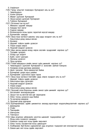 5. Улайлталт
/126./ Чулуу илүүтэй тохиолдох булчирхай аль нь вэ?
1. Чихалзуурын
2. Хэлэн доорхи
3. Жижиг шүлсний булчирхай
4. Эрүүн доорх шүлсний булчирхай
5. Гүйлсэн булчирхай
/127./ Остеома гэж юу вэ?
1. Жинхэнэ шүдний хавдар
2. Хавдар төст эмгэг
3. Судсан хавдар
4. Боловсорсон ясны эдээс гаралтай хоргүй хавдар
5. Булчингийн хавдар
/128./ Эрүү нүүр орчмын шархны үед шууд хүндрэл аль нь вэ?
1. Амьсгалын дээд замын өвчин
2. Коллапс
3. Шүдний тойрон эдийн үрэвсэл
4. Ухаан алдах илрэх
5. Нүүрний мэдрэл үрэвсэх
/129./ Шүд авсны дараа хожуу илрэх хэсгийн хүндрэлийг нэрлэнэ үү?
1. Түүшийн хугарал
2. Хожуу цус алдалт
3. Буйл, салст урагдах
4. Оромны үрэвсэл
5. Эрүү хугарах
/130./ Гахай хавдарын үеийн эмнэл зүйн шинжийг нэрлэнэ үү?
1. Чихалзуурын шүлсний булчирхай1-2 хоногийн зайтай томорно
2. Халдвар агаар дуслаар дамжина
3. Шүлс тунгалаг, бага хэмжээтэй байна
4. Булчирхай дээрх арьс улайна
5. Булчирхайн цоргоноос идээ гарна
/131./ Эрүү нүүр орчмын гэмтлийн шууд илрэх хүндрэл аль нь вэ?
1. Шүдний тойрон эдийн үрэвсэл
2. Амьсгалын хурц дутагдал
3. Нүүрний мэдрэл үрэвсэх
4. Ухаан алдах
5. Амьсгалын дээд замын өвчин
/132./ Эрүүний ясан борооны үеийн эмнэл зүйн шинжийг нэрлэнэ үү?
1. Ам ангайлт хязгаарлагдана
2. Эрүүл тал нь өвчтэй юм шиг харагдана
3. Олон тооны цоорсон шүд байна
4. Үе орчмоор хавдана
5. Эрүүний үеэр дуугарна
/133./ Булчирхайнаас эдийн шинжилгээ авахад хэрэглэдэг мэдээгүйжүүлэлтийг нэрлэнэ үү?
1. Дамжуулах
2. Угийн
3. Төвгөрийн
4. Нэвчүүлэх
5. Товгорын
/134./ Шүд агуулсан уйланхайн рентген шинжийг тодорхойлно уу?
1. Ясны олон голомтот сөнөрөл
2. Хайлсан сахар мэт ясны эдийн өөрчлөлт
3. Олон тооны таславчтай ясны шимэгдэлт
4. Хэлбэржиж буй болон сурвалжтай шүд агуулсан тодорхой хил хязгаартай сүүдэр
5. Хөвөн шил мэт ясны эдийн өөрчлөлт
 