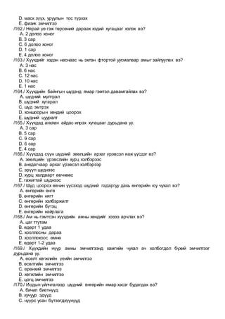D. маск зүүх, уруулын тос түрхэх
E. физик эмчилгээ
/162./ Нярай үе гэж төрсөний дараах хэдий хугацааг хэлэх вэ?
A. 2 долоо хоног
B. 3 сар
C. 6 долоо хоног
D. 1 сар
E. 4 долоо хоног
/163./ Хүүхдийг хэдэн наснаас нь эхлэн фтортой уусмалаар амыг зайлуулах вэ?
A. 3 нас
B. 6 нас
C. 12 нас
D. 10 нас
E. 1 нас
/164./ Хүүхдийн байнгын шүдэнд ямар гэмтэл давамгайлах вэ?
A. шүдний мултрал
B. шүдний хугарал
C. шүд эмтрэх
D. хоншоорын хөндий цоорох
E. шүдний цууралт
/165./ Хүүхдэд анхлан айдас илрэх хугацааг дурьдана уу.
A. 3 сар
B. 5 сар
C. 9 сар
D. 6 сар
E. 4 сар
/166./ Хүүхдэд сүүн шүдний зөөлцийн архаг үрэвсэл яаж үүсдэг вэ?
A. зөөлцийн үрэвслийн хурц хэлбэрээс
B. анхдагчаар архаг үрэвсэл хэлбэрээр
C. эрүүл шүднээс
D. хурц халдварт өвчнөөс
E. гажигтай шүднээс
/167./ Шүд цоорох өвчин үүсэхэд шүдний гадаргуу дахь өнгөрийн юу чухал вэ?
A. өнгөрийн өнгө
B. өнгөрийн нягт
C. өнгөрийн хэлбэржилт
D. өнгөрийн бүтэц
E. өнгөрийн найрлага
/168./ Ам нь гэмтсэн хүүхдийн амны хөндийг хэзээ арчлах вэ?
A. цаг ттутам
B. өдөрт 1 удаа
C. хооллосны дараа
D. хооллохоос өмнө
E. өдөрт 1-2 удаа
/169./ Хүүхдийн нүүр амны эмчилгээнд хамгийн чухал ач холбогдол бүхий эмчилгээг
дурьдана уу.
A. өсөлт хөгжлийн үеийн эмчилгээ
B. өсөлтийн эмчилгээ
C. ерөнхий эмчилгээ
D. хөгжлийн эмчилгээ
E. цогц эмчилгээ
/170./ Иодын үйлчлэлээр шүдний өнгөрийн ямар хэсэг будагдах вэ?
A. бичил биетнүүд
B. хучуур эдүүд
C. нүүрс усан бүтээгдхүүнүүд
 