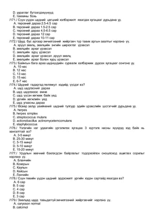 D. уураглаг бүтээгдэхүүнүүд
E. тамхины бохь
/171./ Сүүн үүдэн шүдний цөгцний хэлбэржилт явагдах хугацааг дурьдана уу.
A. төрсөний дараа 2.5-4.5 сар
B. төрсөний дараа 1.5-2.5 сар
C. төрсөний дараа 4.5-6.5 сар
D. төрсөний дараа 12 сар
E. төрсөний дараа 10-11 сар
/172./ Шууд бус аргаар эмчилгээний жийргэвч түр тавих аргын заалтыг нэрлэнэ үү.
A. эрүүл зөөлц, зөөлцийн энгийн ширхэглэг үрэвсэл
B. зөөлцийн архаг үрэвсэл
C. зөөлцийн хурц үрэвсэл
D. зөөлцийн архаг үрэвсэл ,эрүүл зөөлц
E. зөөлцийн архаг болон хурц үрэвсэл
/173./ Байнгын бага араа шүднүүдийн сурвалж хэлбэржиж дуусах хугацааг сонгоно уу.
A. 10 нас
B. 12 нас
C. 13 нас
D. 15 нас
E. 6-7 нас
/174./ Шүдний гадаргад пелликул хэдийд үүсдэг вэ?
A. шүд шүдлэсний дараа
B. шүд шүдлэхээс өмнө
C. шүд үүсэн хөгжиж байх үед
D. ургийн хөгжлийн үед
E. шүд угаасны дараа
/175./ Өсвөр залуу үеийнхний шүдний тулгуур эдийн үрэвслийн үүсгэгчийг дурьдана уу.
A. herpes
B. herpes simplex
C. streptococcus mutans
D. actionobacillus actinomycetemcomutans
E. staphylococcus
/176./ Үзлэгийн нэг удаагийн үргэлжлэх хугацаа 3 хүртэлх насны хүүхдэд хэд байх нь
хангалттай вэ?
A. 3-5 минут
B. 25-30 минут
C. 5-15 минут
D. 5-10 минут
E. 15-20 минут
/177./ Уруулын хөвчний бэхлэгдсэн байрлалыг тодорхойлон оношлоход ашиглах сорилыг
нэрлэнэ үү.
A. Бланчийн
B. Кохерын
C. Каупын
D. Кейсын
E. Ланчийн
/178./ Сүүн төвийн үүдэн шүдний эрдэсжилт ургийн хэдэн сартайд явагдах вэ?
A. 6 сар
B. 5 сар
C. 4 сар
D. 8 сар
E. 3 сар
/179./ Зөөлцөд шууд тавьдаггүй эмчилгээний жийргэвчийг нэрлэнэ үү.
A. caryoson normal
B. calcimol
 