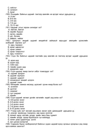 C. calcicur
D. canason
E. dycal
/180./ Хүүхдийн байнгын шүдний гэмтэлд хамгийн их өртдөг насыг дурьдана уу.
A. 6 нас
B. 6-8 нас
C. 3-6 нас
D. 7-9 нас
E. 10-12 нас
/181./ Шүдний утсыг хэрхэн ангилдаг вэ?
A. лавтай, лавгүй
B. нарийн бүдүүн
C. өргөн, нарийн
D. урт, богино
E. хиймэл, нийлэг
/182./ Цоорлын хөндий шүдний хөндийтэй зайлшгүй харьцдаг зөөлцийн үрэвслийн
хэлбэрийг нэрлэнэ үү?
A. хурц тархмал
B. архаг ширхэглэг
C. архаг үхжилт
D. архаг томролтот
E. хурц голомтот
/183./ Сүүн ба байнгын шүдний гэмтлийн үед хамгийн их гэмтэлд өртдөг шүдийг дурьдана
уу.
A. араа шүд
B. үүдэн шүд
C. соёо шүд
D. төвийн үүдэн шүд
E. хажуугийн шүд
/184./ Сүүн шүдэнд ямар гэмтэл элбэг тохиолддог вэ?
A. шүдний хугарал
B. шүдний мултрал
C. шүдний цууралт
D. хоншоорын хөндий цоорох
E. шүдний гажиг
/185./ Өнгөрийн хэмжээ ихсэхэд шүлсний орчин ямар болох вэ?
A. хүчиллэг
B. шүлтлэг
C. саармаг
D. сул саармаг
E. хэвийн
/186./ Сүүн шүдний хөгжил ургийн хөгжлийн хэдий үед эхлэх вэ?
A. 6-8 долоо хоног
B. 4-8 долоо хоног
C. 3-4 долоо хоног
D. 7-8 долоо хоног
E. 6-10 долоо хоног
/187./ “Газар зүйн хэл” өвчний үед илрэх эмнэл зүйн шинжүүдийг дурьдана уу.
A. утаслаг хөхлөгүүд томорсон, хар хүрэн өнгөтэй
B. хэлний нуруу хэсгийн хучуур эдийн жигд биш гуужилт
C. хэвийн хучуур эдээр бүрхэгдсэн гүн ховилууд
D. хэлэн дээр цууралтууд үүснэ
E. хэл цагаан өнгөртэй
/188./ Сурвалж бүрэн хэлбэржээгүй байнгын үүдэн шүдний хүзүү орчмын хугарлын үед ямар
арга хэмжээ авах вэ?
 