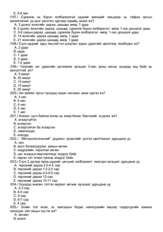 E. 5-6 мм
/197./ Сурвалж нь бүрэн хэлбэржээгүй шүдний зөөлцийг амьдаар нь тайрах аргын
эмчилгээний үр дүнг рентген зургаар хэдийд хянах вэ?
A. 3 долоо хоногийн дараа, цаашид жилд 1 удаа
B. 3 долоо хоногийн дараа, цаашид сурвалж бүрэн хэлбэржтэл жилд 1-ээс доошгүй удаа
C. 3-6 сарын дараа, цаашид сурвалж бүрэн хэлбэржтэл жилд 1-ээс доошгүй удаа
D. 14 хоногийн дараа цаашид жилд 1 удаа
E. 21 хоногийн дараа цаашид жилд 1 удаа
/198./ Сүүн шүдний хурц явцтай гүн цоорлыг хэдэн удаагийн ирэлтээр ломбодох вэ?
A. 2 удаа
B. шууд
C. 1 удаа
D. 3 удаа
E. 1-2 удаа
/199./ Үзлэгийн нэг удаагийн үргэлжлэх хугацаа 3-аас дээш насны хүүхдэд хэд байх нь
хангалттай вэ?
A. 5 минут
B. 30 минут
C. 15 минут
D. 10 минут
E. 20 минут
/200./ Ам зайлах аргыг хүүхдэд хэдэн наснаас зааж сургах вэ?
A. 3 нас
B. 5 нас
C. 4 нас
D. 2 нас
E. 1 нас
/201./ Анхлан үүсч байгаа өнгөр нь ямар бичил биетэнийг агуулах вэ?
A. агааргүйтэн
B. агаартан
C. агааргүйтэн ба агаартан
D. .мөөгөнцөр
E. коккууд
/202./ . “Меторологический” уруулын үрэвслийг үүсгэх шалтгааныг дурьдана уу.
A. нян
B. хоол боловсруулах замын өвчин
C. мэдрэлийн гаралтай өвчин
D. цаг агаарын өөрчлөлтөнд мэдрэг байх
E. нарны хэт ягаан туяанд мэдрэг байх
/203./ Сүүн 2 дугаар араа шүдний цөгцний хэлбэржилт явагдах хугацааг дурьдана уу.
A. төрсөний дараа 2.5-4.5 сар
B. төрсөний дараа 1.5-2.5 сар
C. төрсөний дараа 4.5-6.5 сар
D. төрсөний дараа 12 сар
E. төрсөний дараа 10-11 сар
/204./ Хүүхдэд анхлан сэтгэл хөдлөл хөгжих хугацааг дурьдана уу.
A. 2-3 сар
B. 4-5 сар
C. 9 сар
D. 6-7 сар
E. 4 сар
/205./ Эсийн тоо өсөх, эс завсарын бодис нэмэгдэхийн хирээр гадаргуугийн хэмжээ
нэмэгдэх үйл явцыг юу гэх вэ?
A. хөгжил
B. өсөлт
 