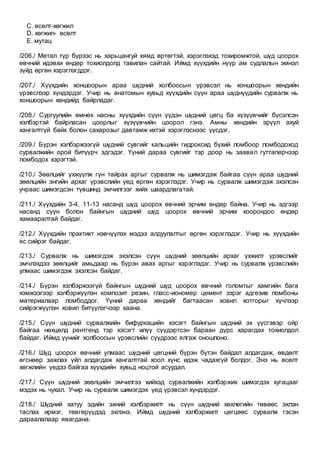 C. өсөлт-хөгжил
D. хөгжил- өсөлт
E. мутац
/206./ Метал түр бүрээс нь харьцангуй хямд өртөгтэй, хэрэглэхэд тохиромжтой, шүд цоорох
өвчний идэвхи өндөр тохиолдолд тавилан сайтай. Иймд хүүхдийн нүүр ам судлалын эмнэл
зүйд өргөн хэрэглэгддэг.
/207./ Хүүхдийн хоншоорын араа шүдний холбоосын үрэвсэл нь хоншоорын хөндийн
үрэвслээр хүндэрдэг. Учир нь анатомын хувьд хүүхдийн сүүн араа шүднүүдийн сурвалж нь
хоншоорын хөндийд байрладаг.
/208./ Сургуулийн өмнөх насны хүүхдийн сүүн үүдэн шүдний цөгц ба хүзүүвчийг бүсэлсэн
хэлбэртэй байрласан цоорлыг хүзүүвчийн цоорол гэнэ. Амны хөндийн эрүүл ахуй
хангалтгүй байх болон сахарозыг давтамж ихтэй хэрэглэснээс үүсдэг.
/209./ Бүрэн хэлбэржээгүй шүдний сувгийг кальцийн гидроксид бүхий ломбоор ломбодоход
сурвалжийн орой битүүрч эдгэдэг. Үүний дараа сувгийг тэр доор нь заавал гуттаперчээр
ломбодох хэрэгтэй.
/210./ Зөөлцийг үхжүүлж гүн тайрах аргыг сурвалж нь шимэгдэж байгаа сүүн араа шүдний
зөөлцийн энгийн архаг үрэвслийн үед өргөн хэрэглэдэг. Учир нь сурвалж шимэгдэж эхэлсэн
учраас шимэгдсэн түвшинд эмчилгээг хийх шаардлагатай.
/211./ Хүүхдийн 3-4, 11-13 насанд шүд цоорох өвчний эрчим өндөр байна. Учир нь эдгээр
насанд сүүн болон байнгын шүдний шүд цоорох өвчний эрчим хоорондоо өндөр
хамааралтай байдаг.
/212./ Хүүхдийн практикт нэвчүүлэх мэдээ алдуулалтыг өргөн хэрэглэдэг. Учир нь хүүхдийн
яс сийрэг байдаг.
/213./ Сурвалж нь шимэгдэж эхэлсэн сүүн шүдний зөөлцийн архаг үхжилт үрэвслийг
эмчлэхдээ зөөлцийг амьдаар нь бүрэн авах аргыг хэрэглэдэг. Учир нь сурвалж үрэвслийн
улмаас шимэгдэж эхэлсэн байдаг.
/214./ Бүрэн хэлбэржээгүй байнгын шүдний шүд цоорох өвчний голомтыг хамгийн бага
хэмжээгээр хэлбэржүүлэн композит резин, гласс-иономер цемент зэрэг адгезив ломбоны
материалаар ломбоддог. Үүний дараа хөндийг багтаасан ховил хотгорыг хүчлээр
сийрэгжүүлэн ховил битүүлэгчээр хаана.
/215./ Сүүн шүдний сурвалжийн бифуркацийн хэсэгт байнгын шүдний эх үүсгэвэр ойр
байгаа нөхцөлд рентгенд тэр хэсэгт илүү сүүдэртсэн бараан дүрс харагдах тохиолдол
байдаг. Иймд үүнийг холбоосын үрэвслийн сүүдрээс ялгаж оношлоно.
/216./ Шүд цоорох өвчний улмаас шүдний цөгцний бүрэн бүтэн байдал алдагдаж, өвдөлт
өгснөөр зажлах үйл алдагдаж хангалттай хоол хүнс идэж чадахгүй болдог. Энэ нь өсөлт
хөгжлийн үедээ байгаа хүүхдийн хувьд ноцтой асуудал.
/217./ Сүүн шүдний зөөлцийн эмчилгээ хийхэд сурвалжийн хэлбэржих шимэгдэх хугацааг
мэдэх нь чухал. Учир нь сурвалж шимэгдэх үед үрэвсэл хүндэрдэг.
/218./ Шүдний хатуу эдийн эхний хэлбэржилт нь сүүн шүдний хөхлөгийн төвөөс эхлэн
таслах ирмэг, төвгөрүүдэд эхлэнэ. Иймд шүдний хэлбэржилт цөгцөөс сурвалж гэсэн
дараалалаар явагдана.
 