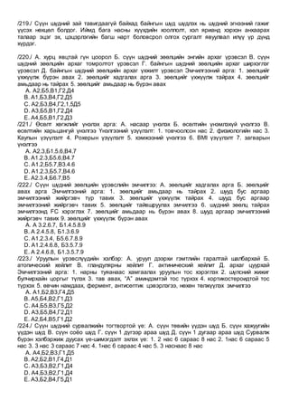 /219./ Сүүн шүдний зай тавигдаагүй байхад байнгын шүд шүдлэх нь шүдний эгнээний гажиг
үүсэх нөхцөл болдог. Иймд бага насны хүүхдийн хооллолт, хэл ярианд хэрхэн анхаарах
талаар эцэг эх, цэцэрлэгийн багш нарт боловсрол олгох сургалт явуулвал илүү үр дүнд
хүрдэг.
/220./ A. хурц явцтай гүн цоорол Б. сүүн шүдний зөөлцийн энгийн архаг үрэвсэл В. сүүн
шүдний зөөлцийн архаг томролтот үрэвсэл Г. байнгын шүдний зөөлцийн архаг ширхэглэг
үрэвсэл Д. байнгын шүдний зөөлцийн архаг үхжилт үрэвсэл Эмчилгээний арга: 1. зөөлцийг
үхжүүлж бүрэн авах 2. зөөлцийг хадгалах арга 3. зөөлцийг үхжүүлж тайрах 4. зөөлцийг
амьдаар нь тайрах 5. зөөлцийг амьдаар нь бүрэн авах
A. А2,Б5,В1,Г2,Д4
B. А1,Б3,В4,Г2,Д5
C. А2,Б3,В4,Г2,1,5Д5
D. А3,Б5,В1,Г2,Д4
E. А4,Б5,В1,Г2,Д3
/221./ Өсөлт хөгжлийг үнэлэх арга: А. насаар үнэлэх Б. өсөлтийн үнэмлэхүй үнэлгээ В.
өсөлтийн харьцангуй үнэлгээ Үнэлгээний үзүүлэлт: 1. товчоолсон нас 2. физиологийн нас 3.
Каупын үзүүлэлт 4. Рохерын үзүүлэлт 5. хэмжээний үнэлгээ 6. BMI үзүүлэлт 7. загварын
үнэлгээ
A. А2.3,Б1.5.6,В4.7
B. А1.2.3,Б5.6,В4.7
C. А1.2,Б5.7,В3.4.6
D. А1.2.3,Б5.7,В4.6
E. А2.3.4,Б6.7,В5
/222./ Сүүн шүдний зөөлцийн үрэвслийн эмчилгээ: А. зөөлцийг хадгалах арга Б. зөөлцийг
авах арга Эмчилгээний арга: 1. зөөлцийг амьдаар нь тайрах 2. шууд бус аргаар
эмчилгээний жийргэвч түр тавих 3. зөөлцийг үхжүүлж тайрах 4. шууд бус аргаар
эмчилгээний жийргэвч тавих 5. зөөлцийг тайвшруулах эмчилгээ 6. шүдний зөөлц тайрах
эмчилгээнд FC хэрэглэх 7. зөөлцийг амьдаар нь бүрэн авах 8. шууд аргаар эмчилгээний
жийргэвч тавих 9. зөөлцийг үхжүүлж бүрэн авах
A. А 3.2.6.7, Б1.4.5.8.9
B. А 2.4.5.8, Б1.3.6.9
C. А1.2.3.4, Б5.6.7.8.9
D. А1.2.4.6.8, Б3.5.7.9
E. А 2.4.6.8, Б1.3.5.7.9
/223./ Уруулын үрэвслүүдийн хэлбэр: А. уруул дээрхи гэмтлийн гаралтай шалбархай Б.
атопический хейлит В. гландулярны хейлит Г. актинический хейлит Д. архаг цуурхай
Эмчилгээний арга: 1. нарны туяанаас хамгаалах уруулын тос хэрэглэх 2. шүлсний жижиг
булчирхайн цоргыг түлэх 3. тав авах, “А” аминдэмтэй тос түрхэх 4. кортикостероидтой тос
түрхэх 5. өвчин намдаах, фермент, антисептик цэвэрлэгээ, нөхөн төлжүүлэх эмчилгээ
A. А1,Б2,В3,Г4,Д5
B. А5,Б4,В2,Г1,Д3
C. А4,Б5,В3,Г5,Д2
D. А3,Б5,В4,Г2,Д1
E. А2,Б4,В5,Г1,Д2
/224./ Сүүн шүдний сурвалжийн тогтвортой үе: А. сүүн төвийн үүдэн шүд Б. сүүн хажуугийн
үүдэн шүд В. сүүн соёо шүд Г. сүүн 1 дүгээр араа шүд Д. сүүн 1 дугаар араа шүд Сурвалж
бүрэн хэлбэржиж дуусах үе-шимэгдэлт эхлэх үе: 1. 2 нас 6 сараас 8 нас 2. 1нас 6 сараас 5
нас 3. 3 нас 3 сараас 7 нас 4. 1нас 6 сараас 4 нас 5. 3 наснаас 8 нас
A. А4,Б2,В3,Г1,Д5
B. А2,Б2,В1,Г4,Д1
C. А3,Б3,В2,Г1,Д4
D. А4,Б3,В2,Г1,Д4
E. А3,Б2,В4,Г5,Д1
 
