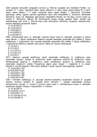 /225./ Дараах өгөгдлийг уялдуулан сонгоно уу. Өвчтөн хүүхдийн зан төлөвийн Frankle –ын
ангилал: А. 1 зэрэг тодорхой сөрөг хариу үйлдэл Б. 2 зэрэг сөрөг хариу үйлдэл В. 3 зэрэг
эерэг хариу үйлдэл Г. 4 зэрэг тодорхой эерэг хариу үйлдэл 1. Эмчилгээг татгалзаж
дургүйцэх, уйлах, уурлах зэргээр дургүйцлээ маш сайн илэрхийлнэ 2. Эмчилгээ хийлгэхийг
хичээхгүй, ямар нэг байдлаар дургүйцлээ илэрхийлэх боловч ил тод биш, сэтгэл санаа нь
таагүй 3. Эмчилгээг хийлгэх ба эмчилгээний явцад хянуур ухаалаг байж, эмчийн үйл
ажиллагаанд дэм өгнө 4. Эмчтэй маш сайн ойлголцож, эмчилгээг сонирхон, инээмсэглэж,
нөхцөл байдалд хөгжилтэй байна
A. А3,Б1,В4,Г2
B. А1,Б4,В3,Г2
C. А4,Б3,В2,Г1
D. А1,Б2,В3,Г4
E. А1,Б2,В4,Г3
/226./ Эмчилгээний арга: А. зөөлцийг үхжүүлж бүрэн авах Б. зөөлцийг амьдаар нь бүрэн
авах Өвчин: 1. бүрэн хэлбэржсэн байнгын шүдний зөөлцийн үрэвслийн бүх хэлбэр 2. бүрэн
хэлбэржсэн 1 сурвалжтай сүүн шүдний зөөлцийн үрэвслийн бүх хэлбэр 3. бүрэн хэлбэржсэн
1 сурвалжтай байнгын шүдний цөгц хугарч зөөлц ил гарсан тохиолдолд
A. А3.2,Б.3
B. А1.2,Б2.3
C. А1.2.3,Б1.2
D. А1.2,Б1.2.3
E. А3.2,Б2.3
/227./ Байнгын шүдний холбоосын архаг үрэвслийн хэлбэрүүд: А. холбоосын хурц
үрэвслийн шүүдэст хэлбэр Б. холбоосын архаг ширхэглэг үрэвсэл В. холбоосын архаг
мөхлөнгөрших үрэвсэл Г. холбоосын архаг мөхлөнгөрт үрэвсэл Д. холбоосын хурц
үрэвслийн хордлогот хэлбэр Тогшилтонд илрэх шинж тэмдэг: 1. өвдөхгүй 2. үл мэдэг
өвдөнө 3. хүчтэй өвдөнө 4. бага зэрэг өвдөнө 5. эрүүл шүдтэй харьцуулахад өвдөнө
A. А3,Б3,В2,Г1,Д1
B. А2,Б2,В1,Г4,Д1
C. А3,Б3,В2,Г1,Д4
D. А4,Б3,В2,Г1,Д4
E. А3,Б2,В4,Г5,Д1
/228./ Гэмтлийн хэлбэрүүд: А. цөгцний паалан-тугалмайн түвшингийн хугарал Б. шүдний
хүзүүвч орчмын хугарал В. шүдний хагас мултрал Г. шүдний сурвалжийн хугарал
Оношлогооны аргууд: 1. тогших 2. рентген зураг авах 3. температурын сорил 4. зөөлцийн
цахилгаан мэдрэг чанарыг тодорхойлох 5. тэмтрэх
A. А1,Б2,В3,Г4
B. А4,Б5,В1.3,Г2.3
C. А3,Б3,В2,Г13
D. А1.3,Б2,В2.4,Г2.5
E. А4.3,Б5,В2,Г2
 