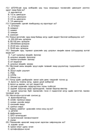 /12./ ШТЭҮӨ-ний хүнд хэлбэрийн үед түүш хоорондын таславчийн шимэгдэлт рентген
зурагт ямар байх вэ?
A. өөрчлөлтгүй
B. 1/3 нь шимэгдсэн
C. 1 /2 нь шимэгдсэн
D. 2/3 нь шимэгдсэн
E. 1/4 шимэгдсэн
/13./ Сурвалжийн сувгийг ломбодоход юу хэрэглэдэг вэ?
A. гуттаперч
B. силидонт
C. силикат
D. силицин
E. композит
/14./ Борын эргэлтийн хурд ямар байхад хатуу эдийг өвдөлт багатай хэлбэржүүлэх вэ?
A. 200-300 мян. эр/хором
B. 80-100 мян. эр/хором
C. 300-600мян.эр/хором
D. 20-40 мян. эр/хором
E. 50-90 мян. эр/хором
/15./ Зөөлцийн хурц тархмал үрэвслийн үед цоорлын хөндийн хаана сэтгүүрдэхэд хүчтэй
өвдөх вэ?
A. 1 цэгт (цоорлын хөндийн ёроолд)
B. цоорлын хөндийн ёроолоор
C. паалан-тугалмайн заагаар
D. огт өвдөхгүй
E. цоорлын хөндийн ханаар
/16./ Өвчтөний амны хөндийн эрүүл ахуйн төлөвийг ямар үзүүлэлтээр тодорхойлох вэ?
A. ЦЛА
B. Эрүүл ахуйн үзүүлэлт
C. РМА
D. CPITN
E. Silness Loe
/17./ Хатуу эдийн шалбархайн эмнэл зүйн шинж тэмдэгийг тоочно уу.
A. ёроол нь толигор хатуу, зууван дугуй хэлбэртэй
B. ёроол нь зөөлөн, нэг цэгт өвдөлттэй
C. цөгцний үүдэвчийн гадаргад олон тооны толботой
D. шүдний хүзүүгээр цэхэр зураасуудтай, паалан барзгар хөвсгөр
E. шүдний хүзүүгээр буйл паалангийн гэсэн 2 гадаргатай хатуу эдийн эмгэгтэй, паалан
тугалмай хатуу
/18./ Могой ярын үүсгэгчийг сонгоно уу.
A. фузоспирохетүүд
B. энгийн герпесын вирус
C. салхин цэцгийн вирус
D. коксакийн вирус
E. гриппын вирус
/19./ Буйлны улайлтат үрэвслийн ялгах онош юу вэ?
A. ШТЭҮӨ
B. фиброматоз
C. ШТЭ хатингаршил
D. герпетический гингивостоматит
E. эпулис
/20./ Паалангийн ирмэгийг ямар хүчил хэрэглэж сийрэгжүүлэх вэ?
A. хүхрийн хүчил
B. гурван хлорт цууны хүчил
C. ортофосфорын хүчил
 