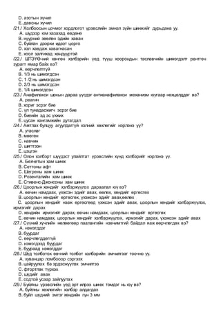 D. азотын хүчил
E. давсны хүчил
/21./ Холбоосын цочмог хордлогот үрэвслийн эмнэл зүйн шинжийг дурьдана уу.
A. шүдээр юм хазахад өвдөнө
B. нүүрний зөөлөн эдийн хаван
C. буйлан дээрхи идээт цорго
D. хэл хавдаж хавагнасан
E. хоол залгихад хөндүүртэй
/22./ ШТЭҮӨ-ний хөнгөн хэлбэрийн үед түүш хоорондын таславчийн шимэгдэлт рентген
зурагт ямар байх вэ?
A. өөрчлөлтгүй
B. 1/3 нь шимэгдсэн
C. 1 /2 нь шимэгдсэн
D. 2/3 нь шимэгдсэн
E. 1/4 шимэгдсэн
/23./ Анафилакси шокын дараа үүсдэг антианафилакси механизм юугаар нөхцөлддөг вэ?
A. реагин
B. хориг эсрэг бие
C. үл тунадасжигч эсрэг бие
D. биеийн эд эс үхжих
E. цусан хангамжийн дутагдал
/24./ Амтлах булцуу агуулдаггүй хэлний хөхлөгийг нэрлэнэ үү?
A. утаслаг
B. мөөгөн
C. навчин
D. шигтгээн
E. цэцгэн
/25./ Олон хэлбэрт шүүдэст улайлтат үрэвслийн хүнд хэлбэрийг нэрлэнэ үү.
A. Бехчетын хам шинж
B. Сеттоны афт
C. Шегрены хам шинж
D. Розенталийн хам шинж
E. Стивенс-Джонсоны хам шинж
/26./ Цоорлын хөндийг хэлбэржүүлэх дараалал юү вэ?
A. өвчин намдаах, үхжсэн эдийг авах, өөлөх, хөндийг өргөсгөх
B. цоорлын хөндийг өргөсгөх, үхэжсэн эдийг авах,өөлөх
C. цоорлын хөндийг нээж өргөсгөөд үхжсэн эдийг авах, цоорлын хөндийг хэлбэржүүлэх,
ирмэгийг дарах
D. хөндийн ирмэгийг дарах, өвчин намдаах, цоорлын хөндийг өргөсгөх
E. өвчин намдаах, цоорлын хөндийг хэлбэржүүлэх, ирмэгийг дарах, үхэжсэн эдийг авах
/27./ Сүүний хүчлийн нөлөөгөөр паалангийн нэвчимтгий байдал яаж өөрчлөгдөх вэ?
A. нэмэгддэг
B. буурдаг
C. өөрчлөгддөггүй
D. нэмэгдээд буурдаг
E. буураад нэмэгддэг
/28./ Шүд толботох өвчний толбот хэлбэрийн эмчилгээг тоочно уу.
A. хуванцар ломбооор сэргээх
B. цайруулах ба эрдэсжүүлэх эмчилгээ
C. фтортлак түрхэх
D. шүдийг авах
E. содтой усаар зайлуулах
/29./ Буйлны үрэвслийн үед эрт илрэх шинж тэмдэг нь юү вэ?
A. буйлны хөхлөгийн хэлбэр алдагдах
B. буйл шүдний эмгэг хөндийн гүн 3 мм
 