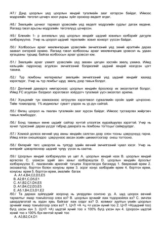 /47./ Дунд цоорлын үед цоорлын хөндий тугалмайн зааг хэтэрсэн байдаг. Иймээс
мэдрэлийн төгсгөл цочирч хоол ундны зүйл орохоор өвдөлт өгдөг.
/48./ Зөөлцийн цочмог тархмал үрэвслийн үед өвдөлт мэдрэлийн судлыг дагаж өвдөнө.
Яагаад гэвэл арьсны мэдрэлийн төгсгөлүүд цочирсон.
/49./ Блекийн 1- р ангилалын үед цоорлын хөндийг шүдний ховилын хэлбэрийг дагуулж
хэлбэржүүлнэ. Учир нь цоорол шүдний төрөлхийн ховил хонхорт үүссэн байдаг.
/50./ Холбоосын архаг мөхлөнгөрших үрэвслийн эмчилгээний үед эхний ирэлтийн дараа
заавал онгорхой орхино. Яагаад гэвэл холбоосны архаг мөхлөнгөрших үрэвсэл нь удаан
хугацааны туршид байгаа холбоосын архаг үрэвсэл юм.
/51./ Зөөлцийн архаг үхжилт үрэвслийн үед зөвхөн цөгцөн хэсгийн зөөлц үхжинэ. Иймд
кальцийн гидроксид агуулсан эмчилгээний бэлдмэлийг шүдний хөндий нээгдсэн цэгт
тавина.
/52./ Түр ломбоны материалыг зөөлцийн эмчилгээний үед шүдний хөндийг хаахад
хэрэглэдэг. Учир нь түр ломбыг шууд зөөлц дээр тавьж болдог.
/53./ Дентиний давхарга нимгэрснээс цоорлын хөндийн ёроолоор их эмзэглэлтэй болдог.
Иймд FC агуулсан бэлдмэл хэрэглэвэл хоёрдогч тугалмай үүсч эмзэглэл арилна.
/54./ Хүнцэлийг тун хэмжээнээс хэтрүүлэн хэрэглэвэл сурвалжийн оройн эдийг цочрооно.
Тийм тохиолдолд 1% иодинолыг сувагт үлдээх нь үр дүн сайтай.
/55./ Өнгөц цоорол нь паалан тугалмайн зааг хүрсэн байдаг. Иймээс тусгаарлах жийргэвч
тавьж ломбоддог.
/56./ Бонд тавихын өмнө шүдийг сайтар хүчтэй үлээлгэж хуурайшуулах хэрэгтэй. Учир нь
хүчил түрхсэний дараа үүсдэг гибрид давхрага нь ломбоны тогтоцыг сайжруулдаг.
/57./ Хомхой долоох өвчний үед амны хөндийн салстан дээр олон тооны цэврүүнүүд гарна.
Иймд ялган оношлохдоо цэврүүнээс авсан эсийн шинжилгээгээр онош тогтооно.
/58./ Өнгөрийг төгс цэвэрлэх нь тулгуур эдийн өвчний эмчилгээний чухал хэсэг. Учир нь
өнгөрийг цэвэрлэснээр шүдний чулуу үүсэх нь саатна.
/59./ Цоорлын хөндий хэлбэржүүлэх үе шат А. цоорлын хөндий нээх В. цоорлын хөндий
өргөсгөх С. үхэжсэн эдийг авч ханыг хэлбэржүүлэх D. цоорлын хөндийн ёроолыг
хэлбэржүүлэх Е. паалангийн ирмэгийг тэгшлэх Хэрэглэгдэх багажууд 1. бөөрөнхий өрөм 2.
экскаватор, бортгон болон конусны өрөм 3. эсрэг конус хэлбэрийн өрөм 4. бортгон өрөм,
конусны өрөм 5. бортгон өрөм, эмалийн багаж
A. A1.4,B4,C2,D3,E5
B. A2,B1,C,D5,E1
C. A1,B2,C1,D4,E5
D. A1,B4,C2,D3,E5
E. A5.1,B4,C3,D1,E2
/60./ Та дараах зүйлүүдийг хооронд нь уялдуулан сонгоно уу. А. шүд цоорох өвчний
тархалтыг ямар томъёогоор олох вэ? B. цоорлын эрчмийг яаж тодорхойлох вэ? C. эмчлэх
шаардлагатай нь хэдэн хувь байгааг яаж олдог вэ? D. холимог зуултын үеийн цоорлын
эрчмийг ямар томъёогоор олох вэ? 1. Ц+Л +А +ц +л үзсэн хүний тоо 2. Ц+Л +А(шүдний тоо)
бүгд үзсэн хүн 3. (Ц+Л +А) шүдтэй хүний тоо x 100% бүгд үзсэн хүн 4. Цоорсон шүдтэй
хүний тоо x 100% бүх өвчтэй хүний тоо
A. А3,B2,C4,D1
 