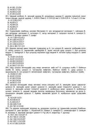 B. А1,B2, C3,D4
C. А4,B3,C1,D2
D. А2,B3,C1,D2
E. А1,B3,C2,D4
/61./ Шүдний холбоос A. эрүүний шүдэнд B. хоншоорын шүдэнд C. шүдлэж гүйцээгүй, эсрэг
талын хорших шүдгүй шүдэнд 1. 0.05-0.15мм 2. 0.15-0.22 мм 3. 0.20-0.25 4. 1-2 мм 5. 2-3 мм
A. A1.2,B3,C4.5
B. A2,B3,C1
C. A2,B4,C5
D. A2,B4,C1
E. A,B3,C4
/62./ Сурвалжийн ломбоны ангилал Материал А. уян хатуурдаггүй материал 1. calciapex B.
уян хатуурдаг материал 2. гуттаперч C. хатуу материал 3. caryoson normal 4. canason 5.
metafex 6. фосфат цемент 7. штифт
A. A1.7,B5.4,C3.6.2
B. A1.5,B3.4.6,C2.7
C. A1.2,B3.4,C5.6.7
D. A1.3,B2.4,C5.6.7
E. A2.4, B6.7,C1.3.5
/63./ Дараах өвчний шинж тэмдгийг тохируулна уу А. гүн цоорол В. шаантаг хэлбэрийн согог
С. өнгөц цоорол D. паалангийн шалбархай E. архаг явцтай дунд цоорол 1. бүх цочролд
мэдрэг 2. зовиургүй 3. бүх цочролд хоромхон зуур өвдөнө 4. исгэлэн зүйлд мэдэрнэ 5. шөнө
өвдөнө
A. A3,B1,C4,D,E2
B. A4,B1,C2,D5,E3
C. A5,B2,C4,D3,E1
D. A1,B2,C3,D5,E4
E. A1,B4,C1,D1,E2
/64./ Шүд цоорох өвчнүүдийн үед ямар эмчилгээг хийх вэ? А. цоорлын толбо 1. байнгын
ломбо B. өнгөц цоорол 2. тусгаарлах жийргэвч, байнгын ломбо C. дунд цоорол 3.
эрдэсжүүлэх D. гүн цоорол 4. эмчилгээний жийргэвч, тусгаарлах жийргэвч, байнгын ломбо
A. А3,B2,C1,D4
B. А3,B1,C2,D4
C. А1,B2,C3,D4
D. А1,B3,C4,D2
E. А4,B2,C1,D3
/65./ Доорхи өвчнүүдийг ямар өвчнөөс ялган оношлох вэ? А. зөөлцийн архаг ширхэглэг
үрэвсэл В. зөөлцийн архаг үхжилт үрэвсэл С. зөөлцийн архаг томролтот үрэвсэл 1. гүн
цоорол 2. зөөлцийн цочмог голомтот үрэвсэл 3. холбоосын архаг үрэвсэл 4. холбоосын
цочмог үрэвсэл 5. шүдний хөндийн ёроолд перфораци болсоноос мөхлөнгөр эд ургах 6.
хоншоорын хөндийн үрэвсэл 7. буйлны хөхлөгийн ургалт 8. холбоосын архаг үрэвслийн
сэдрэл
A. А2.4,В1.8,С5
B. А3.6,В.8,С3
C. А.2,В3,С5.7
D. А8.3,В5.7,С8
E. A5.7,B1.2.3,C48
/66./ Та дараах зүйлүүдийг хооронд нь уялдуулан сонгоно уу. Цементийн ангилал Ломбоны
материал А. цинк фосфат 1. Aquaionofil B. силикат 2. силидонт C. силикофосфат 3. силицин
D. иономер 4. мөнгөлөг фосфат цемент 5. Fuji (IX) 6. инфантид 7. адгезор
A. А4.7, B3, C2.6,D1.5
B. А3.7,B2.4.1,C5,D6
C. А4.1,B2.3.6,C5,D7
D. А2.3,B7.1,C4.5,D6
E. А1.4.7,B2.3,C6,D5
 