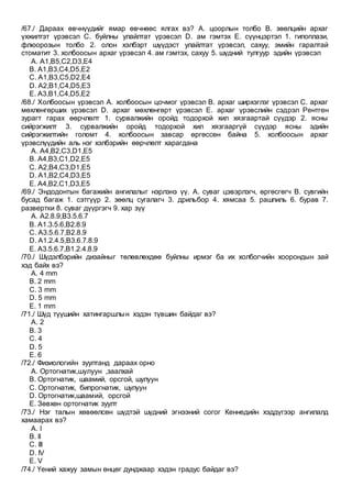 /67./ Дараах өвчнүүдийг ямар өвчнөөс ялгах вэ? А. цоорлын толбо B. зөөлцийн архаг
үхжилтэт үрэвсэл C. буйлны улайлтат үрэвсэл D. ам гэмтэх E. сүүнцэртэл 1. гипоплази,
флюорозын толбо 2. олон хэлбэрт шүүдэст улайлтат үрэвсэл, сахуу, эмийн гаралтай
стоматит 3. холбоосын архаг үрэвсэл 4. ам гэмтэх, сахуу 5. шүдний тулгуур эдийн үрэвсэл
A. А1,B5,C2,D3,E4
B. А1,B3,C4,D5,E2
C. А1,B3,C5,D2,E4
D. А2,B1,C4,D5,E3
E. А3,B1,C4,D5,E2
/68./ Холбоосын үрэвсэл А. холбоосын цочмог үрэвсэл B. архаг ширхэглэг үрэвсэл C. архаг
мөхлөнгөрших үрэвсэл D. архаг мөхлөнгөрт үрэвсэл E. архаг үрэвслийн сэдрэл Рентген
зурагт гарах өөрчлөлт 1. сурвалжийн оройд тодорхой хил хязгаартай сүүдэр 2. ясны
сийрэгжилт 3. сурвалжийн оройд тодорхой хил хязгааргүй сүүдэр ясны эдийн
сийрэгжилтийн голомт 4. холбоосын завсар өргөссөн байна 5. холбоосын архаг
үрэвслүүдийн аль нэг хэлбэрийн өөрчлөлт харагдана
A. А4,B2,C3,D1,E5
B. А4,B3,C1,D2,E5
C. А2,B4,C3,D1,E5
D. А1,B2,C4,D3,E5
E. А4,B2,C1,D3,E5
/69./ Эндодонтын багажийн ангилалыг нэрлэнэ үү. А. суваг цэвэрлэгч, өргөсгөгч B. сувгийн
бусад багаж 1. сэтгүүр 2. зөөлц сугалагч 3. дрильбор 4. хямсаа 5. рашпиль 6. бурав 7.
развертки 8. суваг дүүргэгч 9. хар зүү
A. А2.8.9,B3.5.6.7
B. А1.3.5.6,B2.8.9
C. А3.5.6.7,B2.8.9
D. А1.2.4.5,B3.6.7.8.9
E. A3.5.6.7,B1.2.4.8.9
/70./ Шүдэлбэрийн дизайныг төлөвлөхдөө буйлны ирмэг ба их холбогчийн хоорондын зай
хэд байх вэ?
A. 4 mm
B. 2 mm
C. 3 mm
D. 5 mm
E. 1 mm
/71./ Шүд түүшийн хатингаршлын хэдэн түвшин байдаг вэ?
A. 2
B. 3
C. 4
D. 5
E. 6
/72./ Физиологийн зуултанд дараах орно
A. Oртогнатик,шулуун ,заалхай
B. Oртогнатик, шаамий, орсгой, шулуун
C. Oртогнатик, бипрогнатик, шулуун
D. Oртогнатик,шаамий, орсгой
E. Зөвхөн ортогнатик зуулт
/73./ Нэг талын хөвөөлсөн шүдтэй шүдний эгнээний согог Кеннедийн хэддүгээр ангилалд
хамаарах вэ?
A. I
B. II
C. III
D. IV
E. V
/74./ Үений хажуу замын өнцөг дунджаар хэдэн градус байдаг вэ?
 