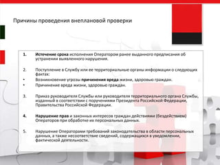 1. Истечение срока исполнения Оператором ранее выданного предписания об
устранении выявленного нарушения.
2. Поступление в Службу или ее территориальные органы информации о следующих
фактах:
• Возникновение угрозы причинения вреда жизни, здоровью граждан.
• Причинение вреда жизни, здоровью граждан.
3. Приказ руководителя Службы или руководителя территориального органа Службы,
изданный в соответствии с поручениями Президента Российской Федерации,
Правительства Российской Федерации.
4. Нарушение прав и законных интересов граждан действиями (бездействием)
Операторов при обработке их персональных данных.
5. Нарушение Операторами требований законодательства в области персональных
данных, а также несоответствие сведений, содержащихся в уведомлении,
фактической деятельности.
Причины проведения внеплановой проверки
 