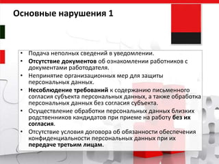 • Подача неполных сведений в уведомлении.
• Отсутствие документов об ознакомлении работников с
документами работодателя.
• Непринятие организационных мер для защиты
персональных данных.
• Несоблюдение требований к содержанию письменного
согласия субъекта персональных данных, а также обработка
персональных данных без согласия субъекта.
• Осуществление обработки персональных данных близких
родственников кандидатов при приеме на работу без их
согласия.
• Отсутствие условия договора об обязанности обеспечения
конфиденциальности персональных данных при их
передаче третьим лицам.
Основные нарушения 1
 